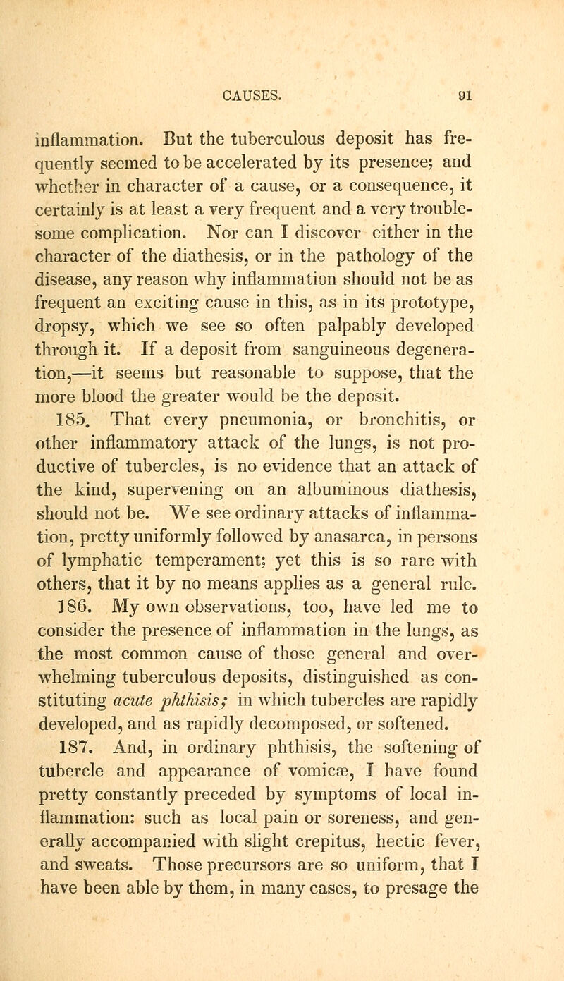 inflammation. But the tuberculous deposit has fre- quently seemed to be accelerated by its presence; and whether in character of a cause, or a consequence, it certainly is at least a very frequent and a very trouble- some complication. Nor can I discover either in the character of the diathesis, or in the pathology of the disease, any reason why inflammation should not be as frequent an exciting cause in this, as in its prototype, dropsy, which we see so often palpably developed through it. If a deposit from sanguineous degenera- tion,—it seems but reasonable to suppose, that the more blood the greater would be the deposit. 185. That every pneumonia, or bronchitis, or other inflammatory attack of the lungs, is not pro- ductive of tubercles, is no evidence that an attack of the kind, supervening on an albuminous diathesis, should not be. We see ordinary attacks of inflamma- tion, pretty uniformly followed by anasarca, in persons of lymphatic temperament; yet this is so rare with others, that it by no means applies as a general rule. 186. My own observations, too, have led me to consider the presence of inflammation in the lungs, as the most common cause of those general and over- whelming tuberculous deposits, distinguished as con- stituting acute phthisis; in which tubercles are rapidly developed, and as rapidly decomposed, or softened. 187. And, in ordinary phthisis, the softening of tubercle and appearance of vomicae, I have found pretty constantly preceded by symptoms of local in- flammation: such as local pain or soreness, and gen- erally accompanied with slight crepitus, hectic fever, and sweats. Those precursors are so uniform, that I have been able by them, in many cases, to presage the