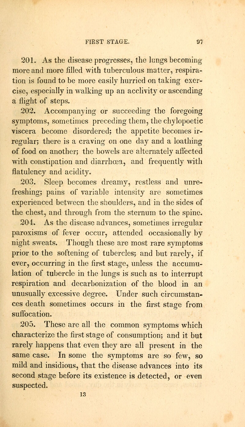 201. As the disease progresses, the lungs becoming- more and more filled with tuberculous matter, respira- tion is found to be more easily hurried on taking exer- cise, especially in walking up an acclivity or ascending a flight of steps. 202. Accompanying or succeeding the foregoing symptoms, sometimes preceding them, the chylopoetic viscera become disordered; the appetite becomes ir- regular; there is a craving on one day and a loathing of food on another; the bowels are alternately affected with constipation and diarrhoea, and frequently with flatulency and acidity. 203. Sleep becomes dreamy, restless and unre- freshing; pains of variable intensity are sometimes experienced between the shoulders, and in the sides of the chest, and through from the sternum to the spine. 204. As the disease advances, sometimes irregular paroxisms of fever occur, attended occasionally by night sweats. Though these are most rare symptoms prior to the softening of tubercles; and but rarely, if ever, occurring in the first stage, unless the accumu- lation of tubercle in the lungs is such as to interrupt respiration and decarbonization of the blood in an unusually excessive degree. Under such circumstan- ces death sometimes occurs in the first stage from suffocation. 205. These are all the common symptoms which characterize the first stage of consumption; and it but rarely happens that even they are all present in the same case. In some the symptoms are so few, so mild and insidious, that the disease advances into its second stage before its existence is detected, or even suspected. 13