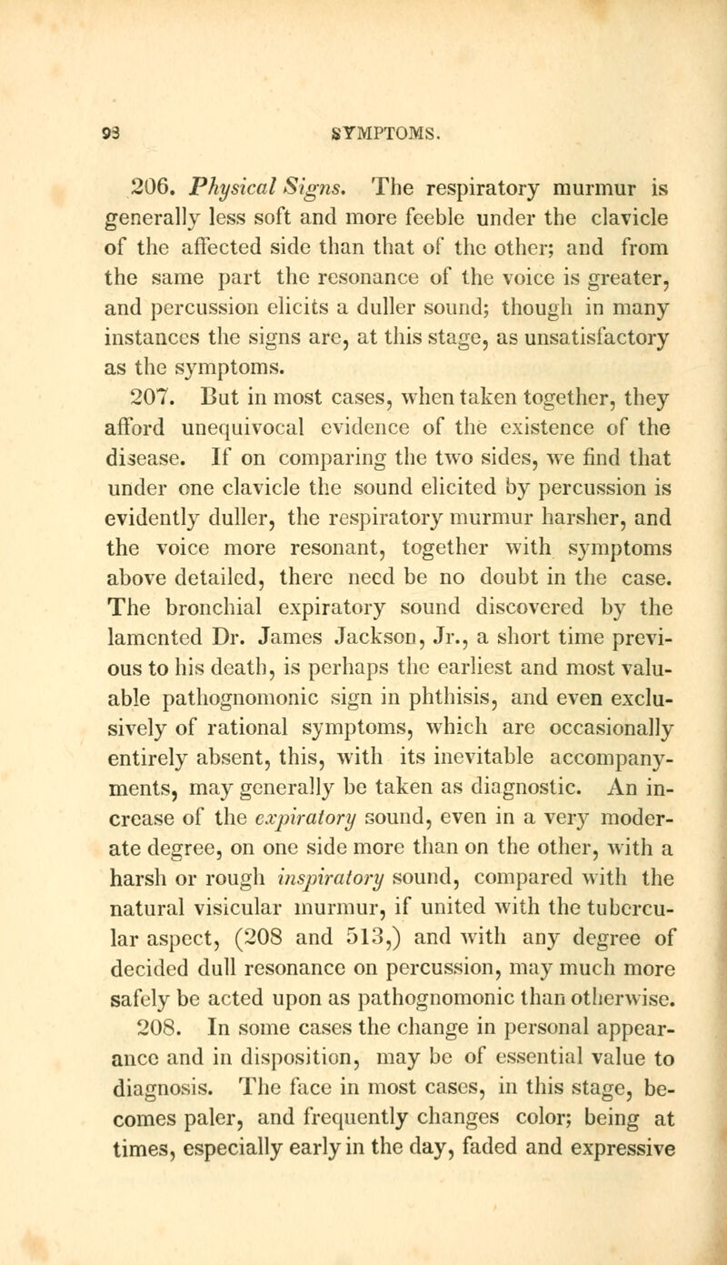 206. Physical Signs. The respiratory murmur is generally less soft and more feeble under the clavicle of the affected side than that of the other; and from the same part the resonance of the voice is greater, and percussion elicits a duller sound; though in many instances the signs are, at this stage, as unsatisfactory as the symptoms. 207. But in most cases, when taken together, they afford unequivocal evidence of the existence of the disease. If on comparing the two sides, we find that under one clavicle the sound elicited by percussion is evidently duller, the respiratory murmur harsher, and the voice more resonant, together with symptoms above detailed, there need be no doubt in the case. The bronchial expiratory sound discovered by the lamented Dr. James Jackson, Jr., a short time previ- ous to his death, is perhaps the earliest and most valu- able pathognomonic sign in phthisis, and even exclu- sively of rational symptoms, which are occasionally entirely absent, this, with its inevitable accompany- ments, may generally be taken as diagnostic. An in- crease of the expiratory sound, even in a very moder- ate degree, on one side more than on the other, with a harsh or rough inspiratory sound, compared with the natural visicular murmur, if united with the tubercu- lar aspect, (208 and 513,) and with any degree of decided dull resonance on percussion, may much more safely be acted upon as pathognomonic than otherwise. 208. In some cases the change in personal appear- ance and in disposition, may be of essential value to diagnosis. The face in most cases, in this stage, be- comes paler, and frequently changes color; being at times, especially early in the day, faded and expressive