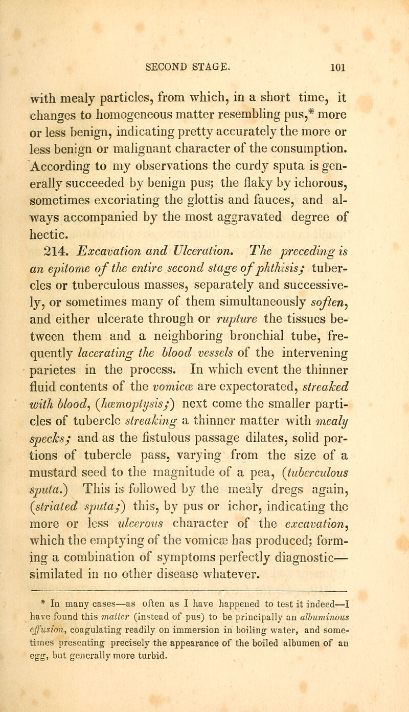 with mealy particles, from which, in a short time, it changes to homogeneous matter resembling pus,# more or less benign, indicating pretty accurately the more or less benign or malignant character of the consumption. According to my observations the curdy sputa is gen- erally succeeded by benign pus; the flaky by ichorous, sometimes excoriating the glottis and fauces, and al- ways accompanied by the most aggravated degree of hectic. 214. Excavation and Ulceration. The preceding is an epitome of the entire second stage of phthisis; tuber- cles or tuberculous masses, separately and successive- ly, or sometimes many of them simultaneously soften, and either ulcerate through or rupture the tissues be- tween them and a neighboring bronchial tube, fre- quently lacerating the blood vessels of the intervening parietes in the process. In which event the thinner fluid contents of the vomicae are expectorated, streaked with blood, (haemoptysis/) next come the smaller parti- cles of tubercle streaking a thinner matter with mealy specks; and as the fistulous passage dilates, solid por- tions of tubercle pass, varying from the size of a mustard seed to the magnitude of a pea, (tuberculous sputa.) This is followed by the mealy dregs again, (striated sputa/) this, by pus or ichor, indicating the more or less ulcerous character of the excavation, which the emptying of the vomicae has produced; form- ing a combination of symptoms perfectly diagnostic— similated in no other disease whatever. * In many cases—as often as I have happened to test it indeed—I have found this matter (instead of pus) to be principally an albuminous effusion, coagulating readily on immersion in boiling water, and some- times presenting precisely the appearance of the boiled albumen of an egg, but generally more turbid.