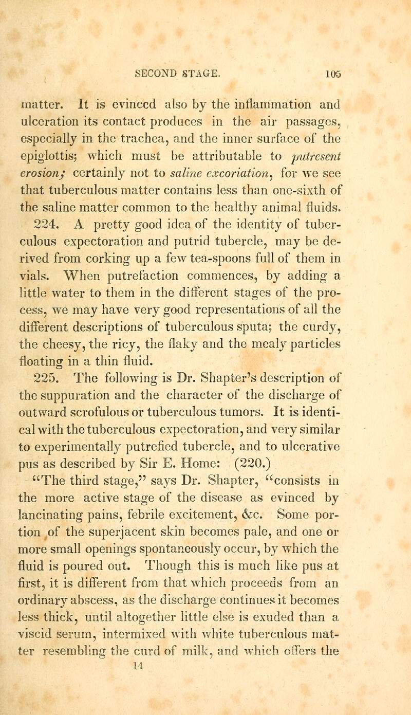 matter. It is evinced also by the inflammation and ulceration its contact produces in the air passages, especially in the trachea, and the inner surface of the epiglottis; which must be attributable to putresent erosion, certainly not to saline excoriation^ for we see that tuberculous matter contains less than one-sixth of the saline matter common to the healthy animal fluids. 224. A pretty good idea of the identity of tuber- culous expectoration and putrid tubercle, may be de- rived from corking up a few tea-spoons full of them in vials. When putrefaction commences, by adding a little water to them in the different stages of the pro- cess, we may have very good representations of all the different descriptions of tuberculous sputa; the curdy, the cheesy, the ricy, the flaky and the mealy particles floating in a thin fluid. 225. The following is Dr. Shapter's description of the suppuration and the character of the discharge of outward scrofulous or tuberculous tumors. It is identi- cal with the tuberculous expectoration, and very similar to experimentally putrefied tubercle, and to ulcerative pus as described by Sir E. Home: (220.) The third stage, says Dr. Shapter, consists in the more active stage of the disease as evinced by lancinating pains, febrile excitement, &c. Some por- tion of the superjacent skin becomes pale, and one or more small openings spontaneously occur, by which the fluid is poured out. Though this is much like pus at first, it is different from that which proceeds from an ordinary abscess, as the discharge continues it becomes less thick, until altogether little else is exuded than a viscid serum, intermixed with white tuberculous mat- ter resembling the curd of milk, and which offers the 14