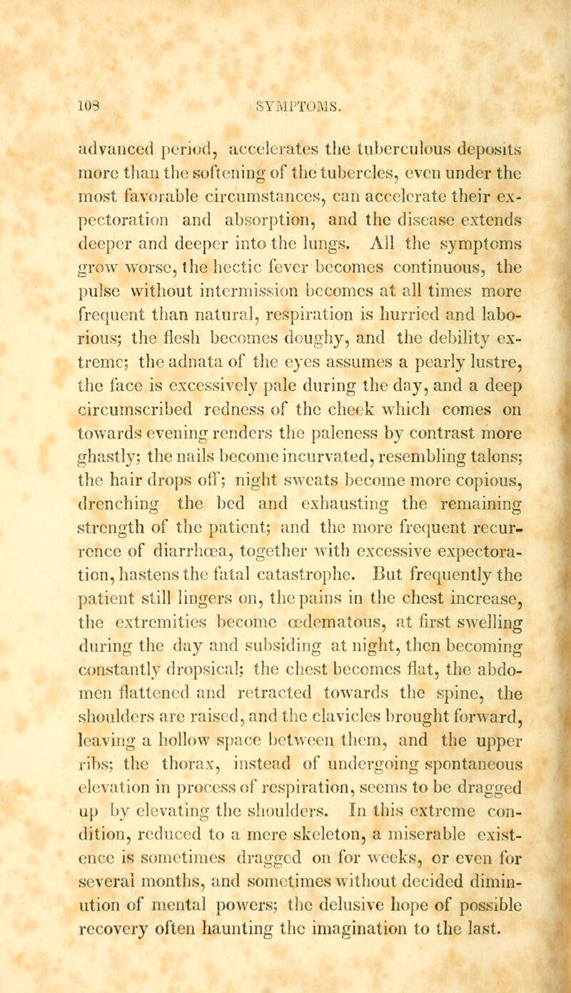 advanced period, accelerates the tuberculous deposits more than the softening of the tubercles, even under the most favorable circumstances, can accelerate their ex- pectoration and absorption, and the disease extends deeper and deeper into the lungs. All the symptoms grow worse, the hectic fever becomes continuous, the pulse without intermission becomes at all times more frequent than natural, respiration is hurried and labo- rious; the flesh becomes doughy, and the debility ex- treme; the adnata of the eyes assumes a pearly lustre, the face is excessively pale during the day, and a deep circumscribed redness of the cheek which comes on towards evening renders the paleness by contrast more ghastly; the nails become incurvated, resembling talons; the hair drops otf; night sweats become more copious, drenching the bed and exhausting the remaining strength of the patient; and the more frequent recur- rence of diarrhoea, together with excessive expectora- tion, hastens the fatal catastrophe. But frequently the patient still lingers on, the pains in the chest increase, the extremities become cedematous, at first swelling during the day and subsiding at night, then becoming constantly dropsical; the chest becomes flat, the abdo- men flattened and retracted towards the spine, the shoulders are raised, and the clavicles brought forward, leaving a hollow space between them, and the upper ribs; the thorax, instead of undergoing spontaneous elevation in process of respiration, seems to be dragged up by elevating the shoulders. In this extreme con- dition, reduced to a mere skeleton, a miserable exist- ence is sometimes dragged on for weeks, or even for several months, and sometimes without decided dimin- ution of mental powers; the delusive hope of possible recovery often haunting the imagination to the last.