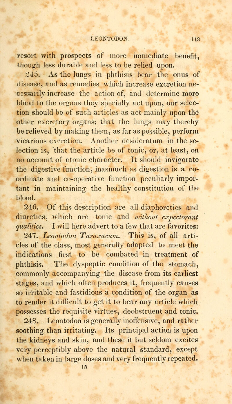 resort with prospects of more immediate benefit, though less durable and less to be relied upon. 245. As the lungs in phthisis bear the onus of disease, and as remedies which increase excretion ne- cessarily increase the action of, and determine more blood to the organs they specially act upon, our selec- tion should be of such articles as act mainly upon the other excretory organs; that the lungs may thereby be relieved by making them, as far as possible, perform vicarious excretion. Another desideratum in the se- lection is, that the article be of tonic, or, at least, on no account of atonic character. It should invigorate the digestive function, inasmuch as digestion is a co- ordinate and co-operative function peculiarly impor- tant in maintaining the healthy constitution of the blood. 246. Of this description are all diaphoretics and diuretics, which are tonic and without expectorant qualities. I will here advert to a few that are favorites: 247. Leontodon Taraxacum. This is, of all arti- cles of the class, most generally adapted to meet the indications first to be combated in treatment of phthisis. The dyspeptic condition of the stomach, commonly accompanying the disease from its earliest stages, and which often produces it, frequently causes so irritable and fastidious a condition of the organ as to render it difficult to get it to bear any article which possesses the requisite virtues, deobstruent and tonic. 248. Leontodon is generally inoffensive, and rather soothing than irritating. Its principal action is upon the kidneys and skin, and these it but seldom excites very perceptibly above the natural standard, except when taken in large doses and very frequently repeated. 15