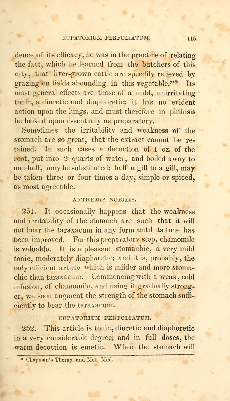 dence of its efficacy, he was in the practice of relating the fact, which he learned from the butchers of this city, that liver-grown cattle are speedily relieved by grazing on fields abounding in this vegetable.* Its most general effects are those of a mild, unirritating tonic, a diuretic and diaphoretic; it has no evident action upon the lungs, and must therefore in phthisis be looked upon essentially as preparatory. Sometimes the irritability and weakness of the stomach are so great, that the extract cannot be re- tained. In such cases a decoction of 1 oz. of the root, put into 2 quarts of water, and boiled away to one-half, may be substituted; half a gill to a gill, may be taken three or four times a day, simple or spiced, as most agreeable. ANTHE3IIS JfOBILIS. 251. It occasionally happens that the weakness and irritability of the stomach are such that it will not bear the taraxacum in any form until its tone has been improved. For this preparatory step, chamomile is valuable. It is a pleasant stomachic, a very mild tonic, moderately diaphoretic; and it is, probably, the only efficient article which is milder and more stoma- chic than taraxacum. Commencing with a weak, cold infusion, of chamomile, and using it gradually strong- er, we soon augment the strength of the stomach suffi- ciently to bear the taraxacum. EUPATORIXJ3I PERFOLIATU31. 252. This article is tonic, diuretic and diaphoretic in a very considerable degree; and in full doses, the warm decoction is emetic. When the stomach will * Chapman's Therap. and Mat. Med,