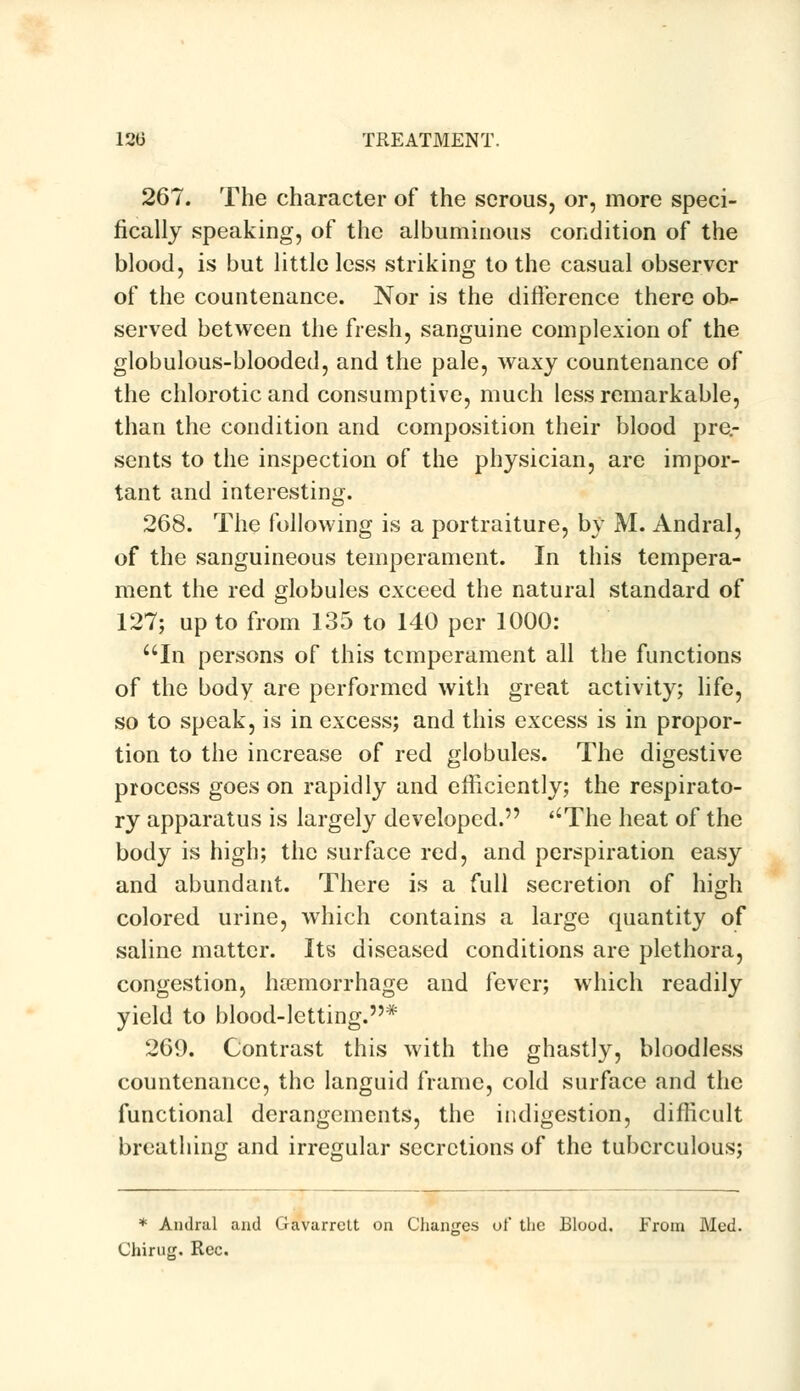 267. The character of the serous, or, more speci- fically speaking, of the albuminous condition of the blood, is but little less striking to the casual observer of the countenance. Nor is the difference there ob^ served between the fresh, sanguine complexion of the globulous-blooded, and the pale, waxy countenance of the chlorotic and consumptive, much less remarkable, than the condition and composition their blood pre- sents to the inspection of the physician, are impor- tant and interesting. 268. The following is a portraiture, by M. Andral, of the sanguineous temperament. In this tempera- ment the red globules exceed the natural standard of 127; up to from 135 to 140 per 1000: In persons of this temperament all the functions of the body are performed with great activity; life, so to speak, is in excess; and this excess is in propor- tion to the increase of red globules. The digestive process goes on rapidly and efficiently; the respirato- ry apparatus is largely developed. ''The heat of the body is high; the surface red, and perspiration easy and abundant. There is a full secretion of high colored urine, which contains a large quantity of saline matter. Its diseased conditions are plethora, congestion, haemorrhage and fever; which readily yield to blood-letting.* 269. Contrast this with the ghastly, bloodless countenance, the languid frame, cold surface and the functional derangements, the indigestion, difficult breathing and irregular secretions of the tuberculous; * Andral and Gavarrctt on Changes of the Blood. From Med. Chirug. Rec.