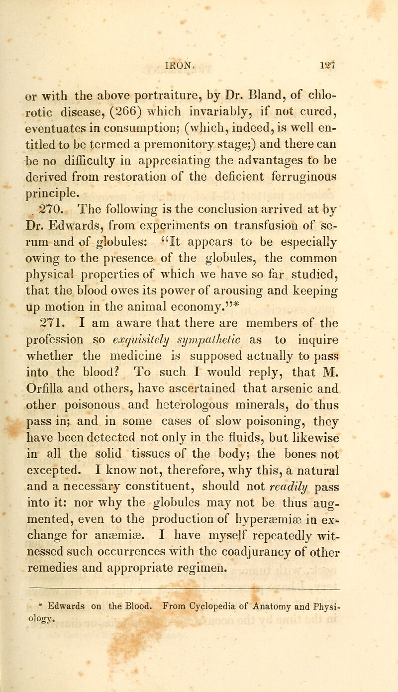 or with the above portraiture, by Dr. Bland, of chlo- rotic disease, (266) which invariably, if not cured, eventuates in consumption; (which, indeed, is well en- titled to be termed a premonitory stage;) and there can be no difficulty in appreciating the advantages to be derived from restoration of the deficient ferruginous principle. . 270. The following is the conclusion arrived at by Dr. Edwards, from experiments on transfusion of se- rum and of globules: It appears to be especially owing to the presence of the globules, the common physical properties of which we have so far studied, that the blood owes its power of arousing and keeping up motion in the animal economy.* 271. I am aware that there are members of the profession so exquisitely sympathetic as to inquire whether the medicine is supposed actually to pass into the blood? To such I would reply, that M. Orfilla and others, have ascertained that arsenic and other poisonous and heterologous minerals, do thus pass in; and in some cases of slow poisoning, they have been detected not only in the fluids, but likewise in all the solid tissues of the body; the bones not excepted. I know not, therefore, why this, a natural and a necessary constituent, should not readily pass into it: nor why the globules may not be thus aug- mented, even to the production of hyperaemise iu ex- change for ansemise. I have myself repeatedly wit- nessed such occurrences with the coadjurancy of other remedies and appropriate regimen. * Edwards on the Blood. From Cyclopedia of Anatomy and Physi- ology.