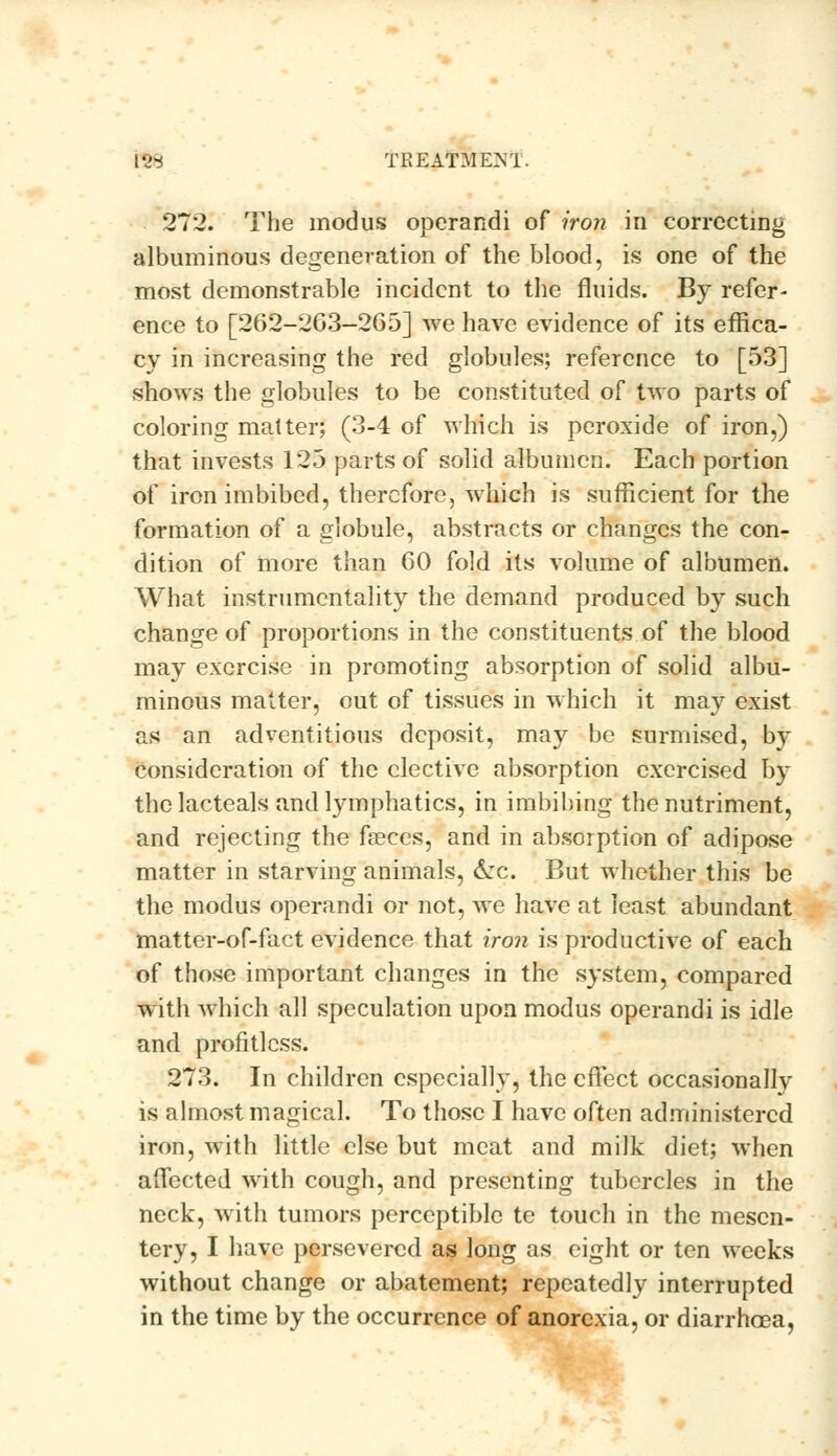 tt8 TREATMEM. 272. The modus operandi of iron in correcting albuminous degeneration of the blood, is one of the most demonstrable incident to the fluids. By refer- ence to [262-263-265] we have evidence of its effica- cy in increasing the red globules; reference to [53] shows the globules to be constituted of two parts of coloring matter; (3-4 of which is peroxide of iron,) that invests 125 parts of solid albumen. Each portion of iron imbibed, therefore, which is sufficient for the formation of a globule, abstracts or changes the con- dition of more than 60 fold its volume of albumen. What instrumentality the demand produced by such change of proportions in the constituents of the blood may exercise in promoting absorption of solid albu- minous matter, out of tissues in which it may exist as an adventitious deposit, may be surmised, by consideration of the elective absorption exercised by the lacteals and lymphatics, in imbibing the nutriment, and rejecting the feeces, and in absorption of adipose matter in starving animals, &rc. But whether this be the modus operandi or not, we have at least abundant matter-of-fact evidence that iron is productive of each of those important changes in the system, compared with which all speculation upon modus operandi is idle and profitless. 273. In children especially, the effect occasionally is almost magical. To those I have often administered iron, with little else but meat and milk diet; when affected with cough, and presenting tubercles in the neck, with tumors perceptible te touch in the mesen- tery, I have persevered as long as eight or ten weeks without change or abatement; repeatedly interrupted in the time by the occurrence of anorexia, or diarrhoea,