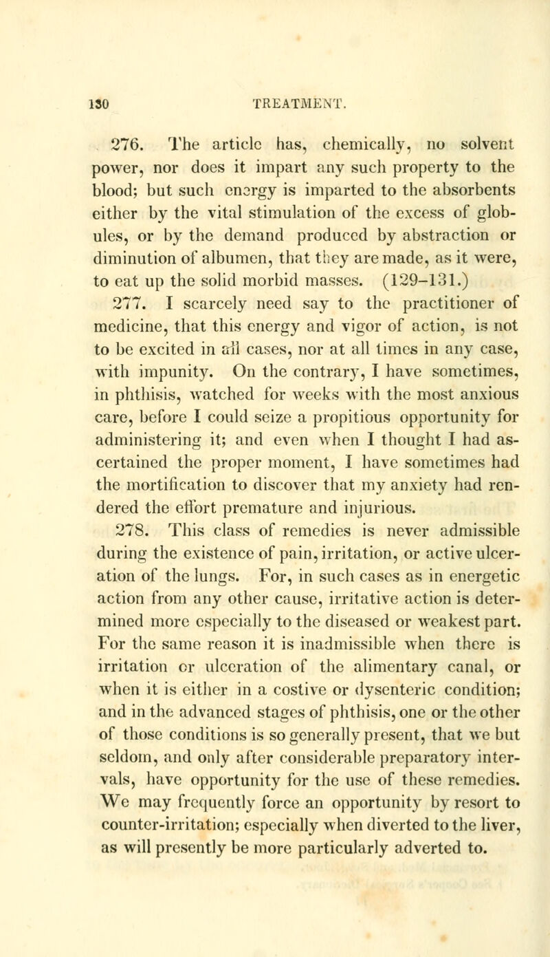 276. The article has, chemically, no solvent power, nor does it impart any such property to the blood; but such energy is imparted to the absorbents either by the vital stimulation of the excess of glob- ules, or by the demand produced by abstraction or diminution of albumen, that they are made, as it were, to eat up the solid morbid masses. (129-131.) 277. I scarcely need say to the practitioner of medicine, that this energy and vigor of action, is not to be excited in ail cases, nor at all times in any case, with impunity. On the contrary, I have sometimes, in phthisis, watched for weeks with the most anxious care, before I could seize a propitious opportunity for administering it; and even when I thought I had as- certained the proper moment, I have sometimes had the mortification to discover that my anxiety had ren- dered the effort premature and injurious. 278. This class of remedies is never admissible during the existence of pain, irritation, or active ulcer- ation of the lungs. For, in such cases as in energetic action from any other cause, irritative action is deter- mined more especially to the diseased or weakest part. For the same reason it is inadmissible when there is irritation or ulceration of the alimentary canal, or when it is either in a costive or dysenteric condition; and in the advanced stages of phthisis, one or the other of those conditions is so generally present, that we but seldom, and only after considerable preparatory inter- vals, have opportunity for the use of these remedies. We may frequently force an opportunity by resort to counter-irritation; especially when diverted to the liver, as will presently be more particularly adverted to.