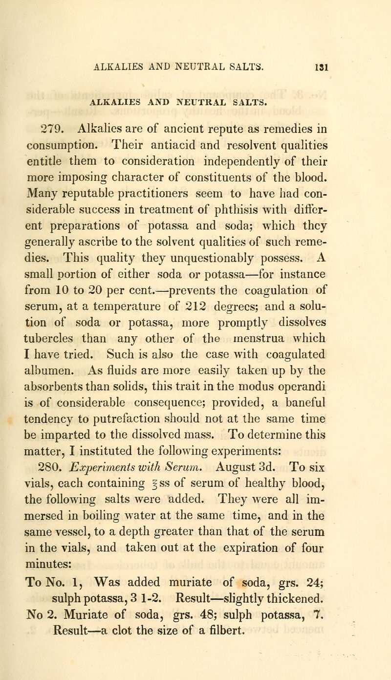 ALKALIES AND NEUTRAL SALTS. 279. Alkalies are of ancient repute as remedies in consumption. Their antiacid and resolvent qualities entitle them to consideration independently of their more imposing character of constituents of the blood. Many reputable practitioners seem to have had con- siderable success in treatment of phthisis with differ- ent preparations of potassa and soda; which they generally ascribe to the solvent qualities of such reme- dies. This quality they unquestionably possess. A small portion of either soda or potassa—for instance from 10 to 20 per cent.—prevents the coagulation of serum, at a temperature of 212 degrees; and a solu- tion of soda or potassa, more promptly dissolves tubercles than any other of the menstrua which I have tried. Such is also the case with coagulated albumen. As fluids are more easily taken up by the absorbents than solids, this trait in the modus operandi is of considerable consequence; provided, a baneful tendency to putrefaction should not at the same time be imparted to the dissolved mass. To determine this matter, I instituted the following experiments: 280. Experiments with Serum. August 3d. To six vials, each containing §ss of serum of healthy blood, the following salts were added. They were all im- mersed in boiling water at the same time, and in the same vessel, to a depth greater than that of the serum in the vials, and taken out at the expiration of four minutes: To No. 1, Was added muriate of soda, grs. 24; sulph potassa, 3 1-2. Result—slightly thickened. No 2. Muriate of soda, grs. 48; sulph potassa, 7. Result—a clot the size of a filbert.