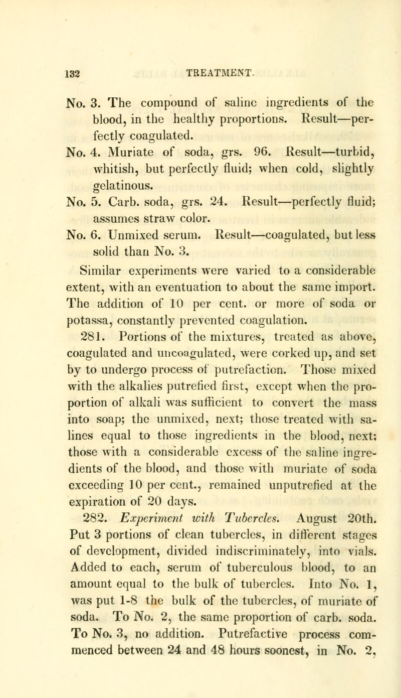 No. 3. The compound of saline ingredients of the blood, in the healthy proportions. Result—per- fectly coagulated. No. 4. Muriate of soda, grs. 96. Result—turbid, whitish, but perfectly fluid; when cold, slightly gelatinous. No. 5. Carb. soda, grs. 24. Result—perfectly fluid; assumes straw color. No. 6. Unmixed serum. Result—coagulated, but less solid than No. 3. Similar experiments were varied to a considerable extent, with an eventuation to about the same import. The addition of 10 per cent, or more of soda or potassa, constantly prevented coagulation. 281. Portions of the mixtures, treated as above, coagulated and uncoagulated, were corked up, and set by to undergo process of putrefaction. Those mixed with the alkalies putrefied first, except when the pro- portion of alkali was sufficient to convert the mass into soap; the unmixed, next; those treated with sa- lines equal to those ingredients in the blood, next; those with a considerable excess of the saline incrre- dients of the blood, and those with muriate of soda exceeding 10 per cent., remained unputrefied at the expiration of 20 days. 282. Experiment with Tubercles. August 20th. Put 3 portions of clean tubercles, in different stages of development, divided indiscriminately, into vials. Added to each, serum of tuberculous blood, to an amount equal to the bulk of tubercles. Into No. 1, was put 1-8 the bulk of the tubercles, of muriate of soda. To No. 2, the same proportion of carb. soda. To No. 3, no addition. Putrefactive process com- menced between 24 and 48 hours soonest, in No. 2,