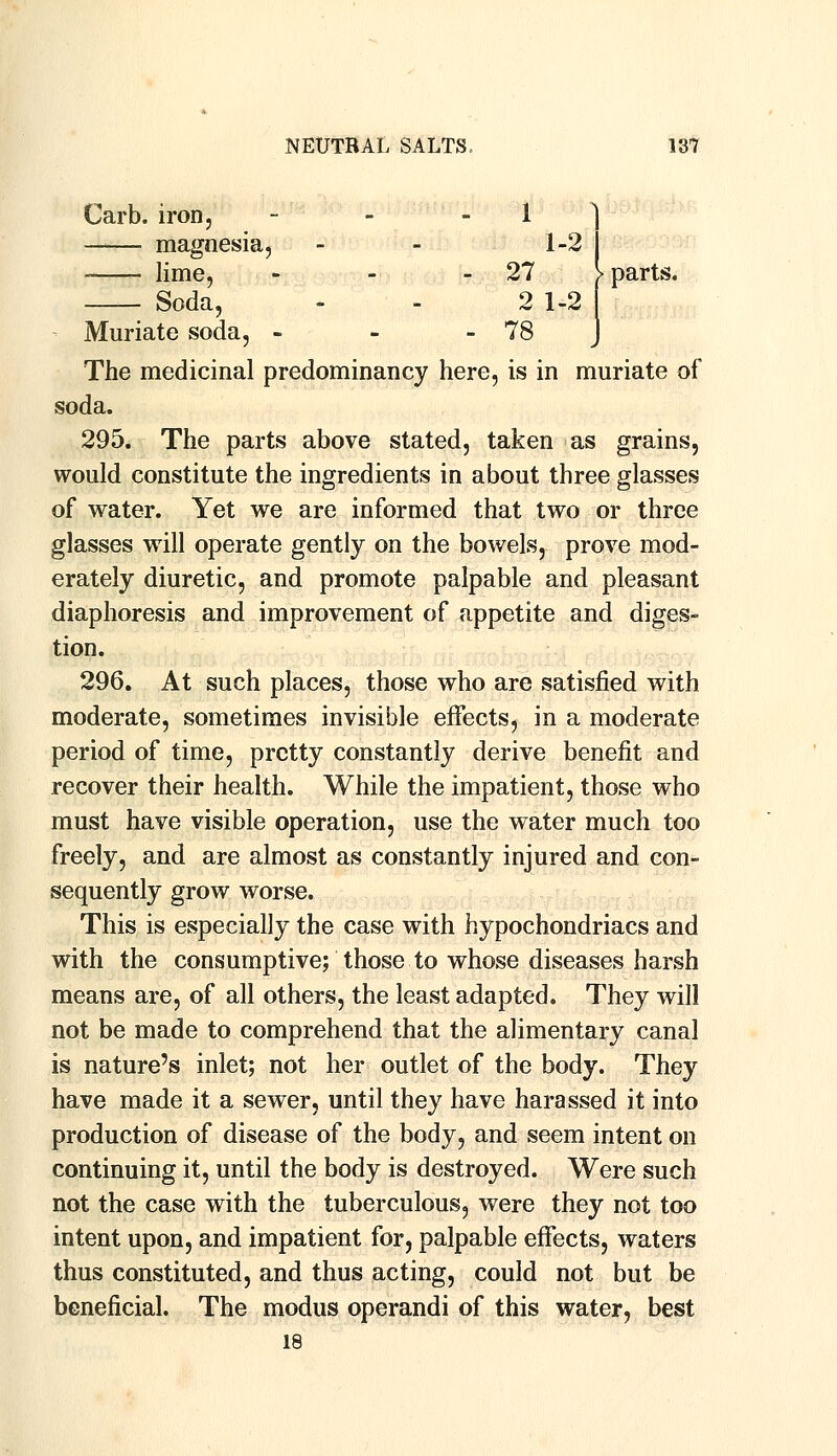 Carb. iron, magnesia, lime, - Soda, Muriate soda, - The medicinal predominancy here, is in muriate of soda. 295. The parts above stated, taken as grains, would constitute the ingredients in about three glasses of water. Yet we are informed that two or three glasses will operate gently on the bowels, prove mod- erately diuretic, and promote palpable and pleasant diaphoresis and improvement of appetite and diges- tion. 296. At such places, those who are satisfied with moderate, sometimes invisible effects, in a moderate period of time, pretty constantly derive benefit and recover their health. While the impatient, those who must have visible operation, use the water much too freely, and are almost as constantly injured and con- sequently grow worse. This is especially the case with hypochondriacs and with the consumptive; those to whose diseases harsh means are, of all others, the least adapted. They will not be made to comprehend that the alimentary canal is nature's inlet; not her outlet of the body. They have made it a sewer, until they have harassed it into production of disease of the body, and seem intent on continuing it, until the body is destroyed. Were such not the case with the tuberculous, were they not too intent upon, and impatient for, palpable effects, waters thus constituted, and thus acting, could not but be beneficial. The modus operandi of this water, best 18