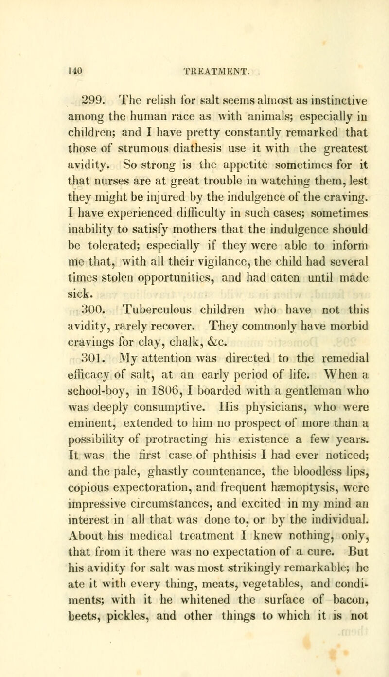 299. The relish for salt seems almost as instinctive among the human race as with animals; especially in children; and I have pretty constantly remarked that those of strumous diathesis use it with the greatest avidity. So strong is the appetite sometimes for it that nurses are at great trouble in watching them, lest they might be injured by the indulgence of the craving. I have experienced difficulty in such cases; sometimes inability to satisfy mothers that the indulgence should be tolerated; especially if they were able to inform me that, with all their vigilance, the child had several times stolen opportunities, and had eaten until made sick. 300. Tuberculous children who have not this avidity, rarely recover. They commonly have morbid cravings for clay, chalk, &c. 301. My attention was directed to the remedial efficacy of salt, at an early period of life. When a school-boy, in 1806, I boarded with a gentleman who was deeply consumptive. His physicians, who were eminent, extended to him no prospect of more than a possibility of protracting his existence a few years. It was the first case of phthisis I had ever noticed; and the pale, ghastly countenance, the bloodless lips, copious expectoration, and frequent haemoptysis, were impressive circumstances, and excited in my mind an interest in all that was done to, or by the individual. About his medical treatment I knew nothing, only, that from it there was no expectation of a cure. But his avidity for salt was most strikingly remarkable; he ate it with every thing, meats, vegetables, and condi- ments; with it he whitened the surface of bacon, beets, pickles, and other things to which it is not
