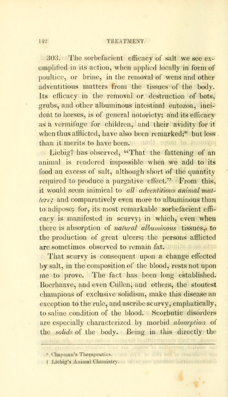 303. The sorbefacient efficacy of salt we see ex- emplified in its action, when applied locally in form of poultice, or brine, in the removal of wens and other adventitious matters from the tissues of the body. Its efficacy in the removal or destruction of bots, grubs, and other albuminous intestinal entozoa, inci- dent to horses, is of general notoriety; and its efficacy as a vermifuge for children, and their avidity for it when thus afflicted, have also been remarked;* but less than it merits to have been. Liebigt has observed, That the fattening of an animal is rendered impossible when we add to its food an excess of salt, although short of the quantity required to produce a purgative effect, From this, it would seem inimical to all adventitious animal mat- ters; and comparatively even more to albuminous than to adipose; for, its most remarkable sorbefacient effi- cacy is manifested in scurvy; in which, even when there is absorption of natural albuminous tissues,, to the production of great ulcers; the persons afflicted are sometimes observed to remain fat. That scurvy is consequent upon a change effected by salt, in the composition of the blood, rests not upon me to prove. The fact has been long established. Bocrhaave, and even Cullen, and others, the stoutest champions of exclusive solidism, make this disease an exception to the rule, and ascribe scurvy, emphatically, to saline condition of the blood. Scorbutic disorders are especially characterized by morbid absorption of the solids of the body. Being in this directly the • Chapman's Therapeutics. \ Liebisr's Animal Chemistry.