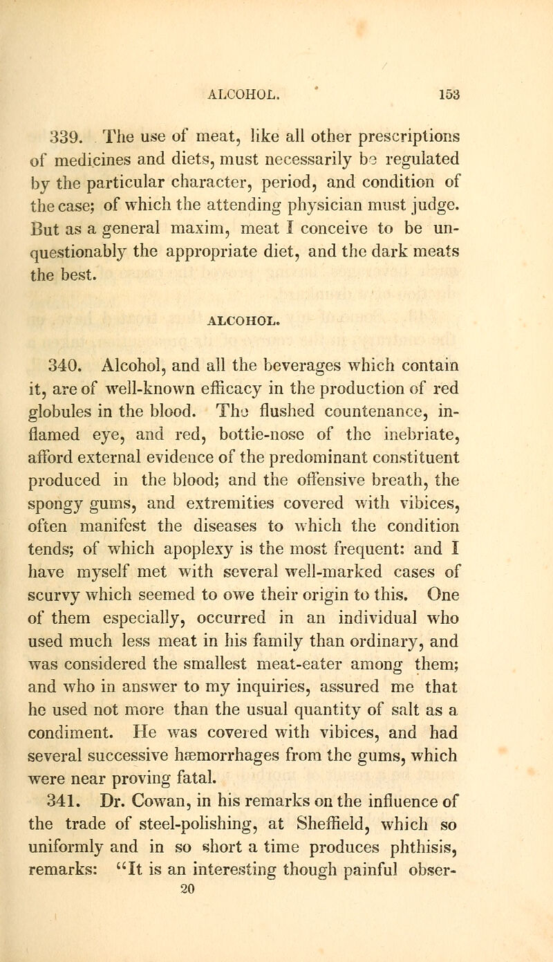 339. The use of meat, like all other prescriptions of medicines and diets, must necessarily bo regulated by the particular character, period, and condition of the case; of which the attending physician must judge. But as a general maxim, meat I conceive to be un- questionably the appropriate diet, and the dark meats the best. ALCOHOL. 340. Alcohol, and all the beverages which contain it, are of well-known efficacy in the production of red globules in the blood. The flushed countenance, in- flamed eye, and red, bottle-nose of the inebriate, afford external evidence of the predominant constituent produced in the blood; and the offensive breath, the spongy gums, and extremities covered with vibices, often manifest the diseases to which the condition tends; of which apoplexy is the most frequent: and I have myself met with several well-marked cases of scurvy which seemed to owe their origin to this. One of them especially, occurred in an individual who used much less meat in his family than ordinary, and was considered the smallest meat-eater among them; and who in answer to my inquiries, assured me that he used not more than the usual quantity of salt as a condiment. He was covered with vibices, and had several successive haemorrhages from the gums, which were near proving fatal. 341. Dr. Cowan, in his remarks on the influence of the trade of steel-polishing, at Sheffield, which so uniformly and in so short a time produces phthisis, remarks: It is an interesting though painful obser- 20