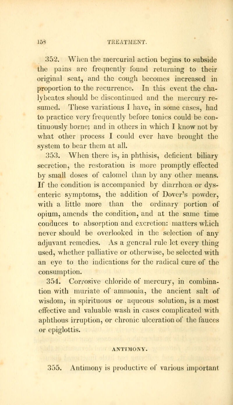 352. When the mercurial action begins to subside the pains are frequently found returning to their original seat, and the cough becomes increased in proportion to the recurrence. In this event the cha- lybeates should be discontinued and the mercury re- sumed. These variations I have, in some cases, had to practice very frequently before tonics could be con- tinuously borne; and in others in which I know not by what other process I could ever have brought the system to bear them at all. 353. When there is, in phthisis, deficient biliary secretion, the restoration is more promptly effected by small doses of calomel than by any other means. If the condition is accompanied by diarrhoea or dys- enteric symptoms, the addition of Dover's powder, with a little more than the ordinary portion of opium, amends the condition, and at the same time conduces to absorption and excretion: matters which never should be overlooked in the selection of any adjuvant remedies. As a general rule let every thing used, whether palliative or otherwise, be selected with an eye to the indications for the radical cure of the consumption. 354. Corrosive chloride of mercury, in combina- tion with muriate of ammonia, the ancient salt of wisdom, in spirituous or aqueous solution, is a most effective and valuable wash in cases complicated with aphthous irruption, or chronic ulceration of the fauces or epiglottis. ANTIMONY. 355. Antimony is productive of various important