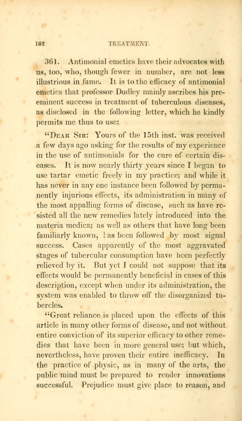 361. Antimonial emetics have their advocates with us, too, who, though fewer in number, are not less illustrious in fame. It is to the efficacy of antimonial emetics that professor Dudley mainly ascribes his pre- eminent success in treatment of tuberculous diseases, as disclosed in the following letter, which he kindly permits me thus to use: Dear Sir: Yours of the 15th inst. was received a few days ago asking for the results of my experience in the use of antimonials for the cure of certain dis- eases. It is now nearly thirty years since I began to use tartar emetic freely in my practice; and while it has never in any one instance been followed by perma- nently injurious effects, its administration in many of the most appalling forms of disease, such as have re- sisted all the new remedies lately introduced into the materia medica; as well as others that have long been familiarly known, 1 as been followed by most signal success. Cases apparently of the most aggravated stages of tubercular consumption have been perfectly relieved by it. But yet I could not suppose that its effects would be permanently beneficial in cases of this description, except when under its administration, the system was enabled to throw off the disorganized tu- bercles. Great reliance is placed upon the effects of this article in many other forms of disease, and not without entire conviction of its superior efficacy to other reme- dies that have been in more general use; but which, nevertheless, have proven their entire inefficacy. In the practice of physic, as in many of the arts, the public mind must be prepared to render innovations successful. Prejudice must give place to reason, and