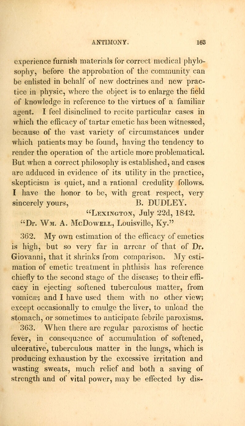 experience furnish materials for correct medical phylo- sophy, before the approbation of the community can be enlisted in behalf of new doctrines and new prac- tice in physic, where the object is to enlarge the field of knowledge in reference to the virtues of a familiar agent. I feel disinclined to recite particular cases in which the efficacy of tartar emetic has been witnessed, because of the vast variety of circumstances under which patients may be found, having the tendency to render the operation of the article more problematical. But when a correct philosophy is established, and cases are adduced in evidence of its utility in the practice, skepticism is quiet, and a rational credulity follows. I have the honor to be, with great respect, very sincerely yours, B. DUDLEY. Lexington, July 22d, 1842. Dr. Wm. A. McDowell, Louisville, Ky. 362. My own estimation of the efficacy of emetics is high, but so very far in arrear of that of Dr. Giovanni, that it shrinks from comparison. My esti- mation of emetic treatment in phthisis has reference chiefly to the second stage of the disease; to their effi- cacy in ejecting softened tuberculous matter, from vomica; and I have used them with no other view; except occasionally to emulge the liver, to unload the stomach, or sometimes to anticipate febrile paroxisms. 363. When there are regular paroxisms of hectic fever, in consequence of accumulation of softened, ulcerative, tuberculous matter in the lungs, which is producing exhaustion by the excessive irritation and wasting sweats, much relief and both a saving of strength and of vital power, may be effected by dis-