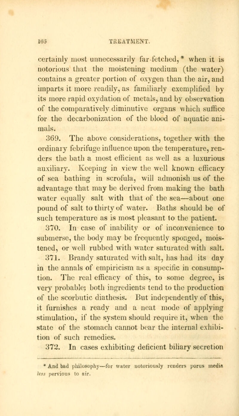 certainly most unnecessarily far-fetched,* when it is notorious that the moistening medium (the water) contains a greater portion of oxygen than the air, and imparts it more readily, as familiarly exemplified by its more rapid oxydation of metals, and by observation of the comparatively diminutive organs which suffice for the decarbonization of the blood of aquatic ani- mals. 369. The above considerations, together with the ordinary febrifuge influence upon the temperature, ren- ders the bath a most efficient as well as a luxurious auxiliary. Keeping in view the well known efficacy of sea bathing in scrofula, will admonish us of the advantage that may be derived from making the bath water equally salt with that of the sea—about one pound of salt to thirty of water. Baths should be of such temperature as is most pleasant to the patient. 370. In case of inability or of inconvenience to submerse, the body may be frequently sponged, mois- tened, or well rubbed with water saturated with salt. 371. Brandy saturated with salt, has had its day in the annals of empiricism as a specific in consump- tion. The real efficacy of this, to some degree, is very probable; both ingredients tend to the production of the scorbutic diathesis. But independently of this, it furnishes a ready and a neat mode of applying stimulation, if the system should require it, when the state of the stomach cannot bear the internal exhibi- tion of such remedies. 372. In cases exhibiting deficient biliary secretion * And bad philosophy—for water notoriously renders porus media less pervious to air.