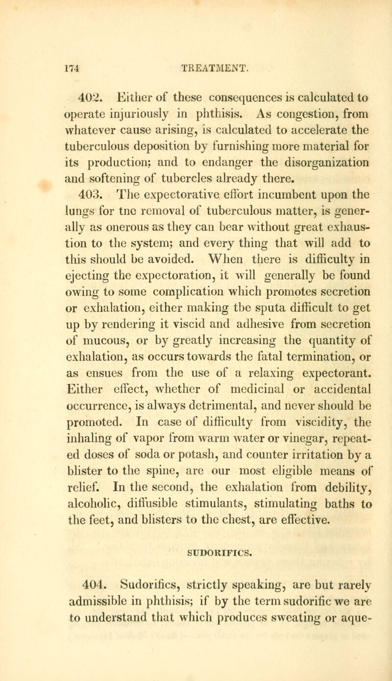 402. Either of these consequences is calculated to operate injuriously in phthisis. As congestion, from whatever cause arising, is calculated to accelerate the tuberculous deposition by furnishing more material for its production; and to endanger the disorganization and softening of tubercles already there. 403. The expectorative effort incumbent upon the lungs for tnc removal of tuberculous matter, is gener- ally as onerous as they can bear without great exhaus- tion to the system; and every thing that will add to this should be avoided. When there is difficulty in ejecting the expectoration, it will generally be found owing to some complication which promotes secretion or exhalation, either making the sputa difficult to get up by rendering it viscid and adhesive from secretion of mucous, or by greatly increasing the quantity of exhalation, as occurs towards the fatal termination, or as ensues from the use of a relaxing expectorant. Either effect, whether of medicinal or accidental occurrence, is always detrimental, and never should be promoted. In case of difficulty from viscidity, the inhaling of vapor from warm water or vinegar, repeat- ed doses of soda or potash, and counter irritation by a blister to the spine, are our most eligible means of relief. In the second, the exhalation from debility, alcoholic, diffusible stimulants, stimulating baths to the feet, and blisters to the chest, are effective. SUDORIFICS. 404. Sudorifics, strictly speaking, are but rarely admissible in phthisis; if by the term sudorific we are to understand that which produces sweating or aque-