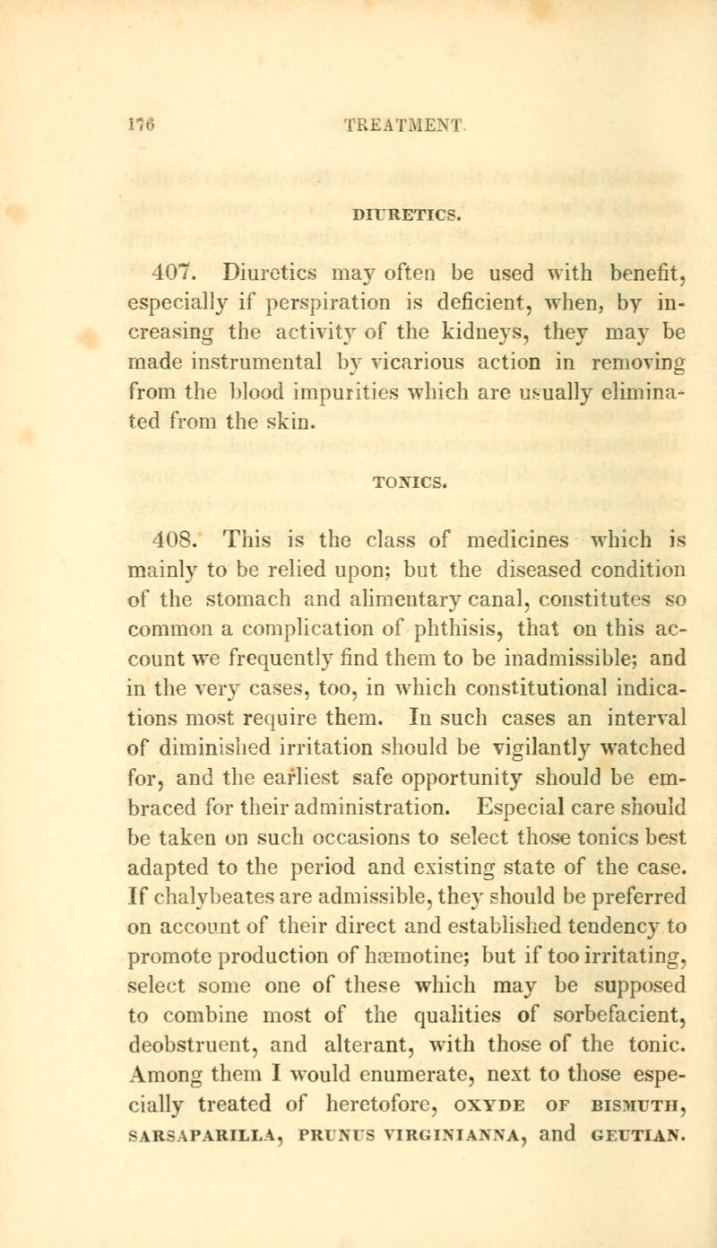 DIURETICS. 407. Diuretics ma}' often be used with benefit, especially if perspiration is deficient, when, by in- creasing the activity of the kidneys, they may be made instrumental by vicarious action in removing from the blood impurities which are usually elimina- ted from the skin. TOXICS. 408. This is the class of medicines which is mainly to be relied upon; but the diseased condition of the stomach and alimentary canal, constitutes so common a complication of phthisis, that on this ac- count we frequently find them to be inadmissible; and in the very cases, too, in which constitutional indica- tions most require them. In such cases an interval of diminished irritation should be vigilantly watched for, and the earliest safe opportunity should be em- braced for their administration. Especial care should be taken on such occasions to select those tonics best adapted to the period and existing state of the case. If chalybeates are admissible, they should be preferred on account of their direct and established tendency to promote production of haemotine; but if too irritating, select some one of these which may be supposed to combine most of the qualities of sorbefacient, deobstruent, and alterant, with those of the tonic. Among them I would enumerate, next to those espe- cially treated of heretofore, oxyde of bismuth, SARSAPARILLA, PRUNUS VIRGINIANNA, and GEUTIAN.