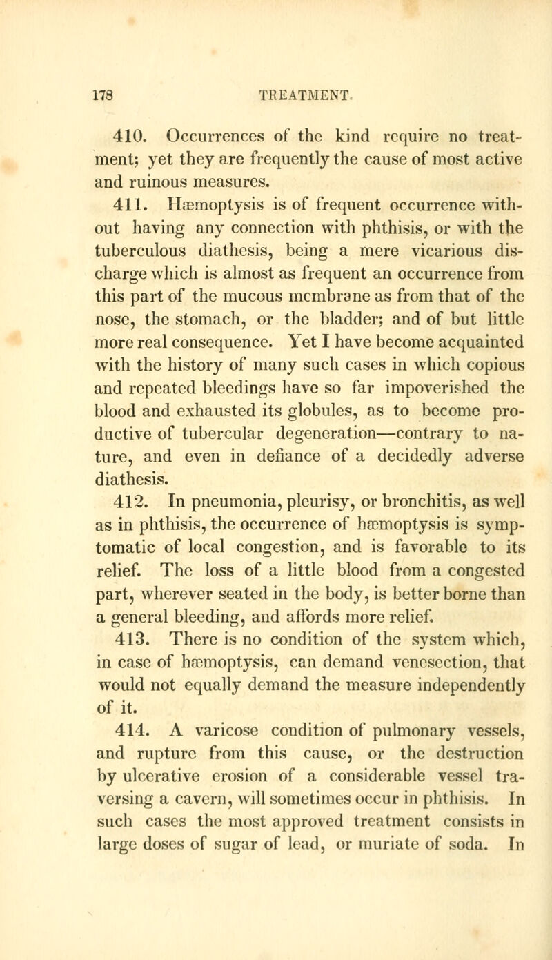 410. Occurrences of the kind require no treat- ment; yet they are frequently the cause of most active and ruinous measures. 411. Haemoptysis is of frequent occurrence with- out having any connection with phthisis, or with the tuberculous diathesis, being a mere vicarious dis- charge which is almost as frequent an occurrence from this part of the mucous membrane as from that of the nose, the stomach, or the bladder; and of but little more real consequence. Yet I have become acquainted with the history of many such cases in which copious and repeated bleedings have so far impoverished the blood and exhausted its globules, as to become pro- ductive of tubercular degeneration—contrary to na- ture, and even in defiance of a decidedly adverse diathesis. 412. In pneumonia, pleurisy, or bronchitis, as well as in phthisis, the occurrence of haemoptysis is symp- tomatic of local congestion, and is favorable to its relief. The loss of a little blood from a congested part, wherever seated in the body, is better borne than a general bleeding, and affords more relief. 413. There is no condition of the system which, in case of haemoptysis, can demand venesection, that would not equally demand the measure independently of it. 414. A varicose condition of pulmonary vessels, and rupture from this cause, or the destruction by ulcerative erosion of a considerable vessel tra- versing a cavern, will sometimes occur in phthisis. In such cases the most approved treatment consists in large doses of sugar of lead, or muriate of soda. In