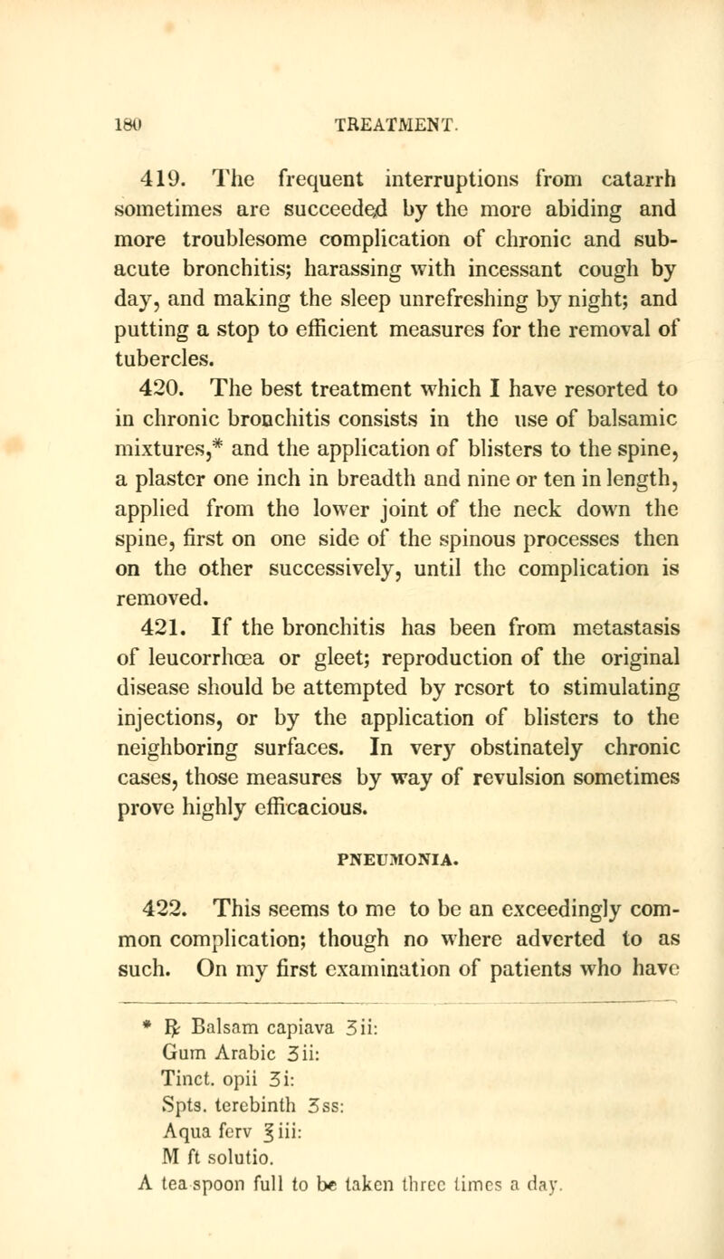 419. The frequent interruptions from catarrh sometimes are succeeded by the more abiding and more troublesome complication of chronic and sub- acute bronchitis; harassing with incessant cough by day, and making the sleep unrefreshing by night; and putting a stop to efficient measures for the removal of tubercles. 420. The best treatment which I have resorted to in chronic bronchitis consists in the use of balsamic mixtures,* and the application of blisters to the spine, a plaster one inch in breadth and nine or ten in length, applied from the lower joint of the neck down the spine, first on one side of the spinous processes then on the other successively, until the complication is removed. 421. If the bronchitis has been from metastasis of leucorrhoea or gleet; reproduction of the original disease should be attempted by resort to stimulating injections, or by the application of blisters to the neighboring surfaces. In very obstinately chronic cases, those measures by way of revulsion sometimes prove highly efficacious. PNEUMONIA. 422. This seems to me to be an exceedingly com- mon complication; though no where adverted to as such. On my first examination of patients who have * I£ Balsam capiava 3ii: Gum Arabic 3ii: Tinct. opii 3i: Spts. terebinth 3ss: Aqua ferv ^iii: M ft solutio. A tea spoon full to be taken three times a day.