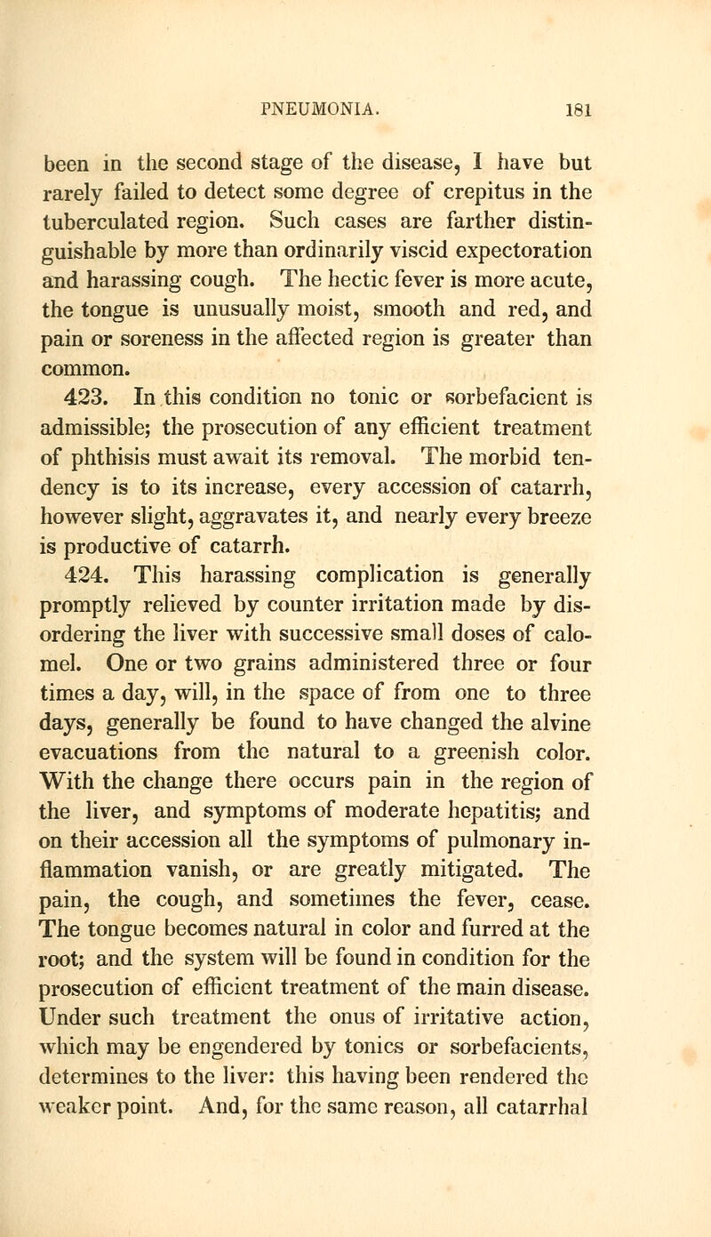 been in the second stage of the disease, I have but rarely failed to detect some degree of crepitus in the tuberculated region. Such cases are farther distin- guishable by more than ordinarily viscid expectoration and harassing cough. The hectic fever is more acute, the tongue is unusually moist, smooth and red, and pain or soreness in the affected region is greater than common. 423. In this condition no tonic or sorbefacient is admissible; the prosecution of any efficient treatment of phthisis must await its removal. The morbid ten- dency is to its increase, every accession of catarrh, however slight, aggravates it, and nearly every breeze is productive of catarrh. 424. This harassing complication is generally promptly relieved by counter irritation made by dis- ordering the liver with successive small doses of calo- mel. One or two grains administered three or four times a day, will, in the space of from one to three days, generally be found to have changed the alvine evacuations from the natural to a greenish color. With the change there occurs pain in the region of the liver, and symptoms of moderate hepatitis; and on their accession all the symptoms of pulmonary in- flammation vanish, or are greatly mitigated. The pain, the cough, and sometimes the fever, cease. The tongue becomes natural in color and furred at the root; and the system will be found in condition for the prosecution of efficient treatment of the main disease. Under such treatment the onus of irritative action, which may be engendered by tonics or sorbefacients, determines to the liver: this having been rendered the weaker point. And, for the same reason, all catarrhal