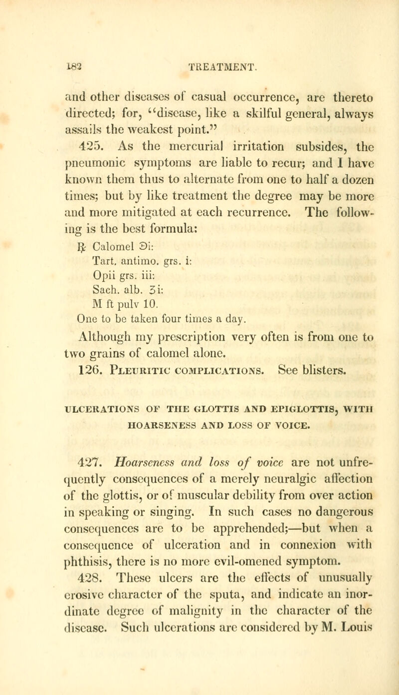 and other diseases of casual occurrence, are thereto directed; for, disease, like a skilful general, always assails the weakest point. 425. As the mercurial irritation subsides, the pneumonic symptoms are liable to recur; and I have known them thus to alternate from one to half a dozen times; but by like treatment the degree may be more and more mitigated at each recurrence. The follow- ing is the best formula: I£ Calomel 3i: Tart, antimo. grs. i: Opii grs. iii: Sach. alb. 3i: M ft pulv 10. One to be taken four times a day. Although my prescription very often is from one to two grains of calomel alone. 126. Pleuritic complications. See blisters. ULCERATIONS OF THE GLOTTIS AND EPIGLOTTIS, WITH HOARSENESS AND LOSS OF VOICE. 427. Hoarseness and loss of voice are not unfre- quently consequences of a merely neuralgic affection of the glottis, or of muscular debility from over action in speaking or singing. In such cases no dangerous consequences are to be apprehended;—but when a consequence of ulceration and in connexion with phthisis, there is no more evil-omened symptom. 428. These ulcers are the effects of unusually erosive character of the sputa, and indicate an inor- dinate degree of malignity in the character of the disease. Such ulcerations are considered by M. Louis