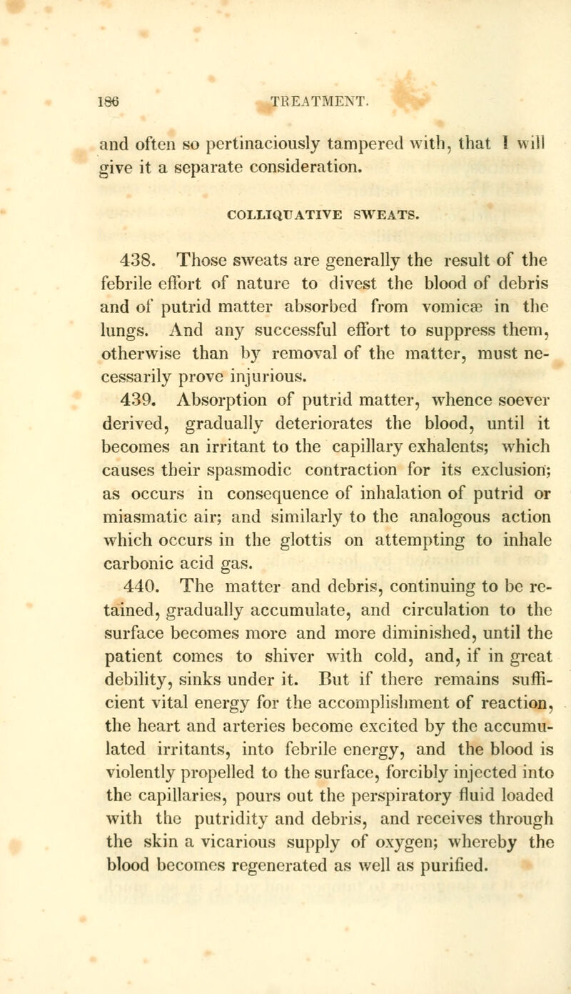 and often so pertinaciously tampered with, that I will give it a separate consideration. COLLIQUATIVE SWEATS. 438. Those sweats are generally the result of the febrile effort of nature to divest the blood of debris and of putrid matter absorbed from vomicae in the lungs. And any successful effort to suppress them, otherwise than by removal of the matter, must ne- cessarily prove injurious. 439. Absorption of putrid matter, whence soever derived, gradually deteriorates the blood, until it becomes an irritant to the capillary exhalents; which causes their spasmodic contraction for its exclusion; as occurs in consequence of inhalation of putrid or miasmatic air; and similarly to the analogous action which occurs in the glottis on attempting to inhale carbonic acid gas. 440. The matter and debris, continuing to be re- tained, gradually accumulate, and circulation to the surface becomes more and more diminished, until the patient comes to shiver with cold, and, if in great debility, sinks under it. But if there remains suffi- cient vital energy for the accomplishment of reaction, the heart and arteries become excited by the accumu- lated irritants, into febrile energy, and the blood is violently propelled to the surface, forcibly injected into the capillaries, pours out the perspiratory fluid loaded with the putridity and debris, and receives through the skin a vicarious supply of oxygen; whereby the blood becomes regenerated as well as purified.