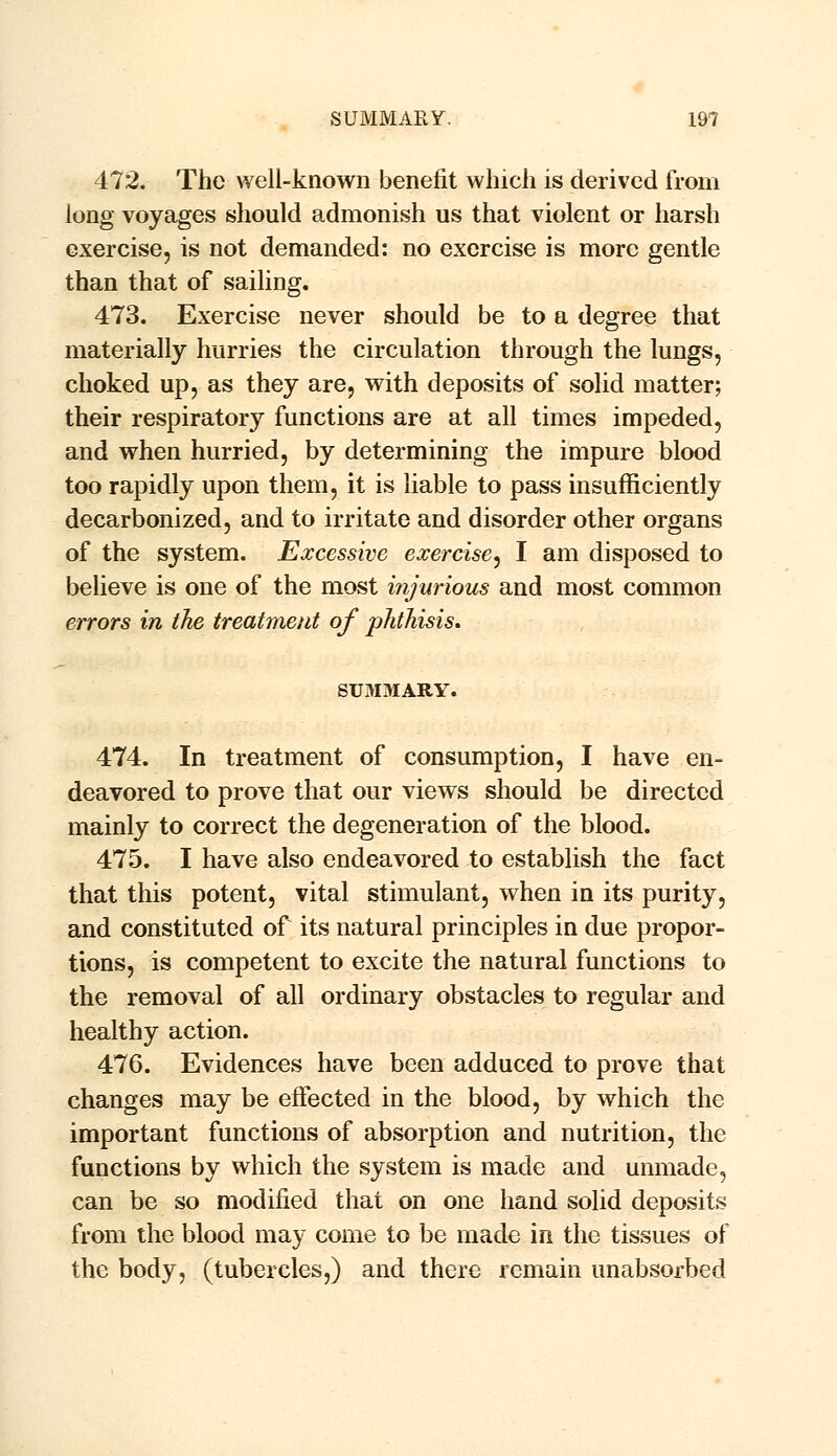 472. The well-known benefit which is derived from long voyages should admonish us that violent or harsh exercise, is not demanded: no exercise is more gentle than that of sailing. 473. Exercise never should be to a degree that materially hurries the circulation through the lungs, choked up, as they are, with deposits of solid matter; their respiratory functions are at all times impeded, and when hurried, by determining the impure blood too rapidly upon them, it is liable to pass insufficiently decarbonized, and to irritate and disorder other organs of the system. Excessive exercise, I am disposed to believe is one of the most injurious and most common errors in the treatment of phthisis. SUMMARY. 474. In treatment of consumption, I have en- deavored to prove that our views should be directed mainly to correct the degeneration of the blood. 475. I have also endeavored to establish the fact that this potent, vital stimulant, when in its purity, and constituted of its natural principles in due propor- tions, is competent to excite the natural functions to the removal of all ordinary obstacles to regular and healthy action. 476. Evidences have been adduced to prove that changes may be effected in the blood, by which the important functions of absorption and nutrition, the functions by which the system is made and unmade, can be so modified that on one hand solid deposits from the blood may come to be made in the tissues of the body, (tubercles,) and there remain unabsorbed