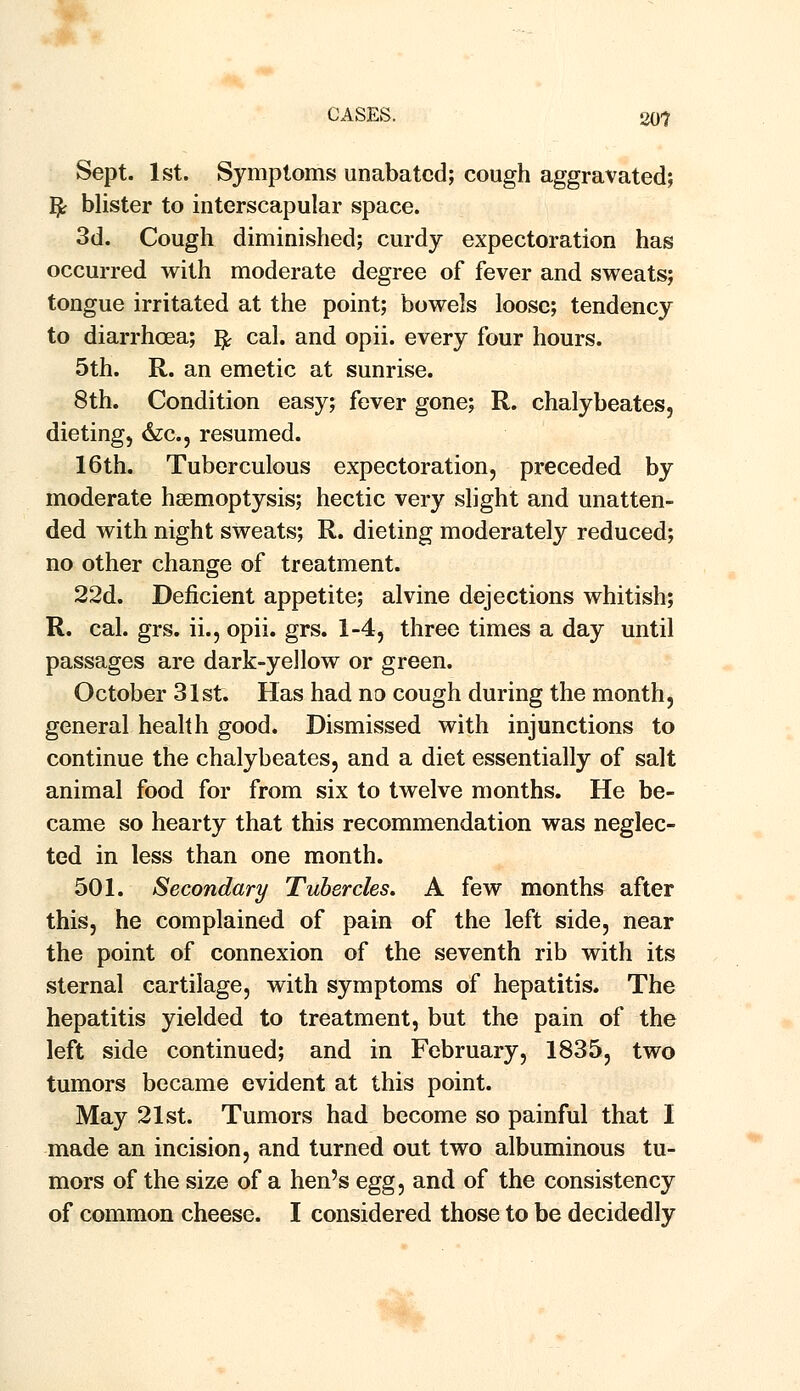 Sept. 1st. Symptoms unabated; cough aggravated; Ije blister to interscapular space. 3d. Cough diminished; curdy expectoration has occurred with moderate degree of fever and sweats; tongue irritated at the point; bowels loose; tendency to diarrhoea; fy cal. and opii. every four hours. 5th. R. an emetic at sunrise. 8th. Condition easy; fever gone; R. chalybeates, dieting, &c, resumed. 16th. Tuberculous expectoration, preceded by moderate haemoptysis; hectic very slight and unatten- ded with night sweats; R. dieting moderately reduced; no other change of treatment. 22d. Deficient appetite; alvine dejections whitish; R. cal. grs. ii., opii. grs. 1-4, three times a day until passages are dark-yellow or green. October 31st. Has had no cough during the month, general health good. Dismissed with injunctions to continue the chalybeates, and a diet essentially of salt animal food for from six to twelve months. He be- came so hearty that this recommendation was neglec- ted in less than one month. 501. Secondary Tubercles. A few months after this, he complained of pain of the left side, near the point of connexion of the seventh rib with its sternal cartilage, with symptoms of hepatitis. The hepatitis yielded to treatment, but the pain of the left side continued; and in February, 1835, two tumors became evident at this point. May 21st. Tumors had become so painful that I made an incision, and turned out two albuminous tu- mors of the size of a hen's egg, and of the consistency of common cheese. I considered those to be decidedly