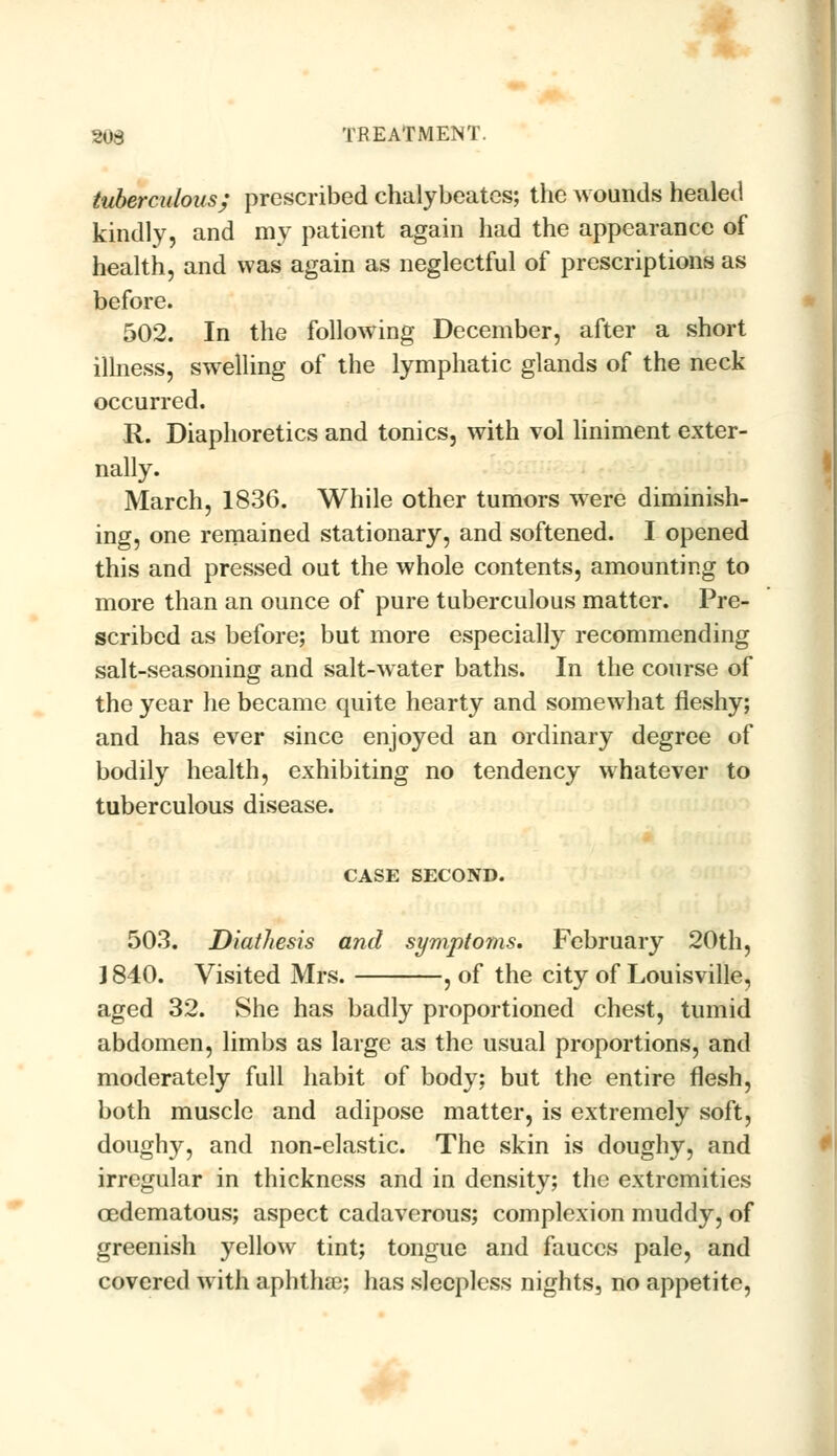 tuberculous; prescribed chalybeates; the wounds healed kindly, and my patient again had the appearance of health, and was again as neglectful of prescriptions as before. 502. In the following December, after a short illness, swelling of the lymphatic glands of the neck occurred. R. Diaphoretics and tonics, with vol liniment exter- nally. March, 1836. While other tumors were diminish- ing, one remained stationary, and softened. I opened this and pressed out the whole contents, amounting to more than an ounce of pure tuberculous matter. Pre- scribed as before; but more especially recommending salt-seasoning and salt-water baths. In the course of the year he became quite hearty and somewhat fleshy; and has ever since enjoyed an ordinary degree of bodily health, exhibiting no tendency whatever to tuberculous disease. CASE SECOND. 503. Diathesis and symptoms, February 20th, ] 840. Visited Mrs. , of the city of Louisville, aged 32. She has badly proportioned chest, tumid abdomen, limbs as large as the usual proportions, and moderately full habit of body; but the entire flesh, both muscle and adipose matter, is extremely soft, doughy, and non-elastic. The skin is doughy, and irregular in thickness and in density; the extremities oedematous; aspect cadaverous; complexion muddy, of greenish yellow tint; tongue and fauces pale, and covered with aphthae; has sleepless nights, no appetite,