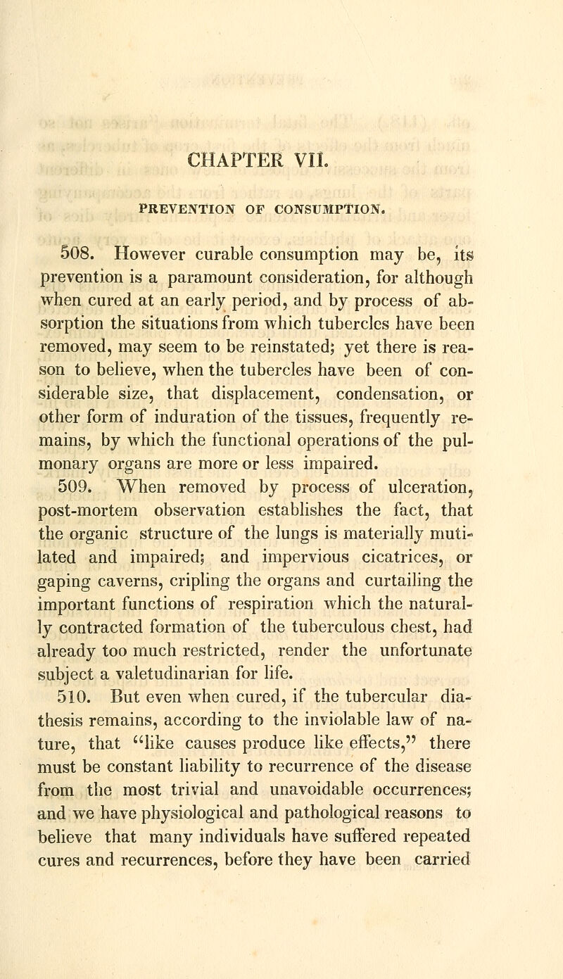 CHAPTER VII. PREVENTION OF CONSUMPTION. 508. However curable consumption may be, its prevention is a paramount consideration, for although when cured at an early period, and by process of ab- sorption the situations from which tubercles have been removed, may seem to be reinstated; yet there is rea- son to believe, when the tubercles have been of con- siderable size, that displacement, condensation, or other form of induration of the tissues, frequently re- mains, by which the functional operations of the pul- monary organs are more or less impaired. 509. When removed by process of ulceration, post-mortem observation establishes the fact, that the organic structure of the lungs is materially muti- lated and impaired; and impervious cicatrices, or gaping caverns, cripling the organs and curtailing the important functions of respiration which the natural- ly contracted formation of the tuberculous chest, had already too much restricted, render the unfortunate subject a valetudinarian for life. 510. But even when cured, if the tubercular dia- thesis remains, according to the inviolable law of na- ture, that like causes produce like effects, there must be constant liability to recurrence of the disease from the most trivial and unavoidable occurrences; and we have physiological and pathological reasons to believe that many individuals have suffered repeated cures and recurrences, before they have been carried