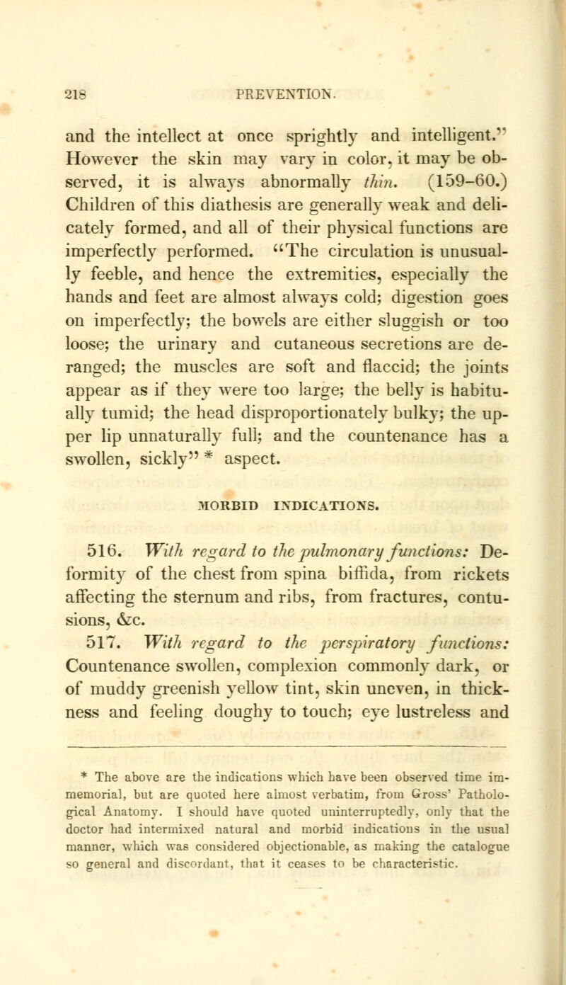 and the intellect at once sprightly and intelligent.'* However the skin may vary in color, it may be ob- served, it is always abnormally thin. (159-60.) Children of this diathesis are generally weak and deli- cately formed, and all of their physical functions are imperfectly performed. The circulation is unusual- ly feeble, and hence the extremities, especially the hands and feet are almost always cold; digestion goes on imperfectly; the bowels are either sluggish or too loose; the urinary and cutaneous secretions are de- ranged; the muscles are soft and flaccid; the joints appear as if they were too large; the belly is habitu- ally tumid; the head disproportionately bulk}-; the up- per lip unnaturally full; and the countenance has a swollen, sickly * aspect. MORBID INDICATIONS. 516. With regard to the pulmonary functions: De- formity of the chest from spina biffida, from rickets affecting the sternum and ribs, from fractures, contu- sions, &c. 517. With regard to the perspiratory functions: Countenance swollen, complexion commonly dark, or of muddy greenish yellow tint, skin uneven, in thick- ness and feeling doughy to touch; eye lustreless and * The above are the indications which have been observed time im- memorial, but are quoted here almost verbatim, from Gross' Patholo- gical Anatomy. I should have quoted uninterruptedly, only that the doctor had intermixed natural and morbid indications in the usual manner, which was considered objectionable, as making the catalogue so general and discordant, that it ceases to be characteristic.