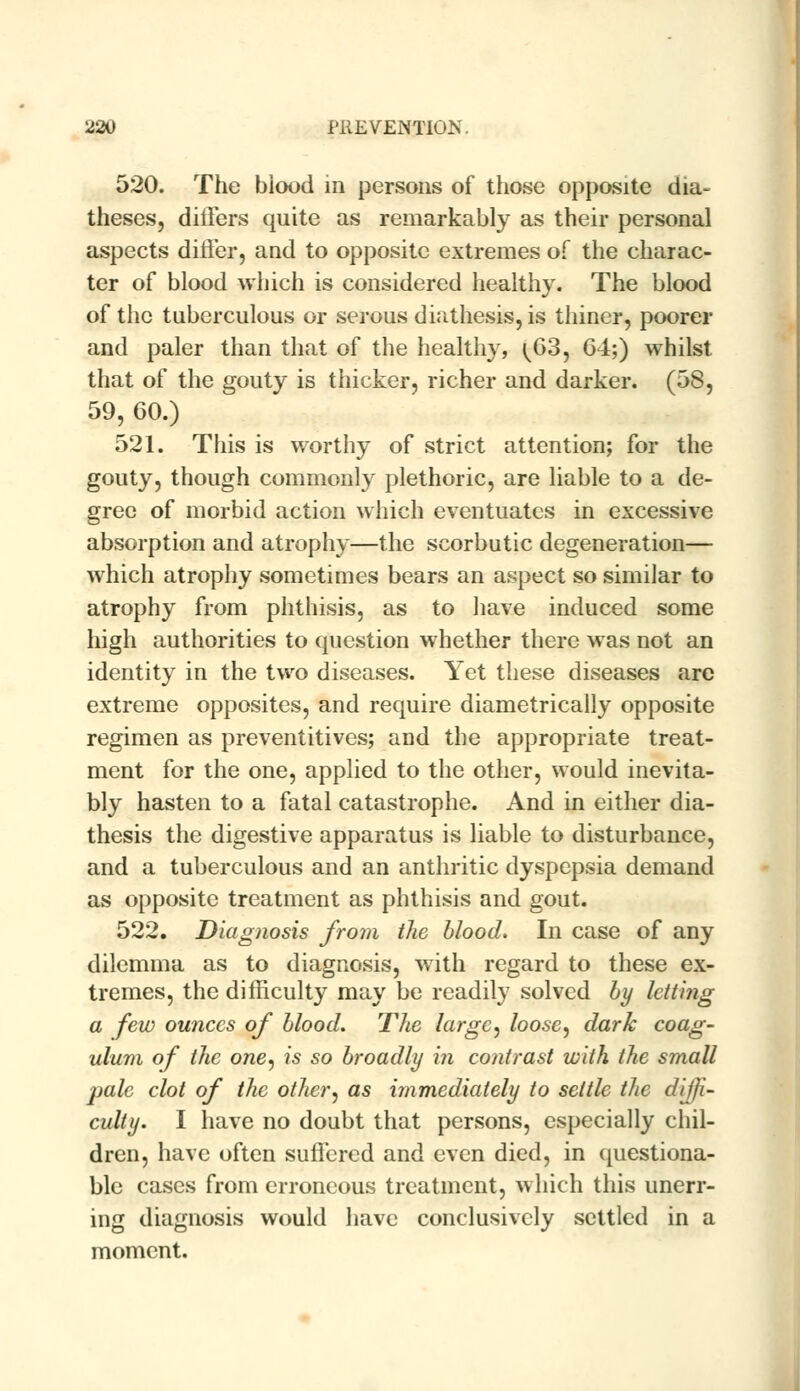 520. The biood in persons of those opposite dia- theses, differs quite as remarkably as their personal aspects differ, and to opposite extremes of the charac- ter of blood which is considered healthy. The blood of the tuberculous or serous diathesis, is thiner, poorer and paler than that of the healthy, ^63, G4;) whilst that of the gouty is thicker, richer and darker. (58, 59, 60.) 521. This is worthy of strict attention; for the gouty, though commonly plethoric, are liable to a de- gree of morbid action which eventuates in excessive absorption and atrophy—the scorbutic degeneration— which atrophy sometimes bears an aspect so similar to atrophy from phthisis, as to have induced some high authorities to question whether there was not an identity in the two diseases. Yet these diseases are extreme opposites, and require diametrically opposite regimen as preventives; and the appropriate treat- ment for the one, applied to the other, would inevita- bly hasten to a fatal catastrophe. And in either dia- thesis the digestive apparatus is liable to disturbance, and a tuberculous and an anthritic dyspepsia demand as opposite treatment as phthisis and gout. 522. Diagnosis from the blood. In case of any dilemma as to diagnosis, with regard to these ex- tremes, the difficulty may be readily solved by letting a few ounces of blood. The large, loose, dark coag- ulum of the one, is so broadly hi contrast with the small pale clot of the other, as immediately to settle the diffi- culty. I have no doubt that persons, especially chil- dren, have often suffered and even died, in questiona- ble cases from erroneous treatment, which this unerr- ing diagnosis would have conclusively settled in a moment.