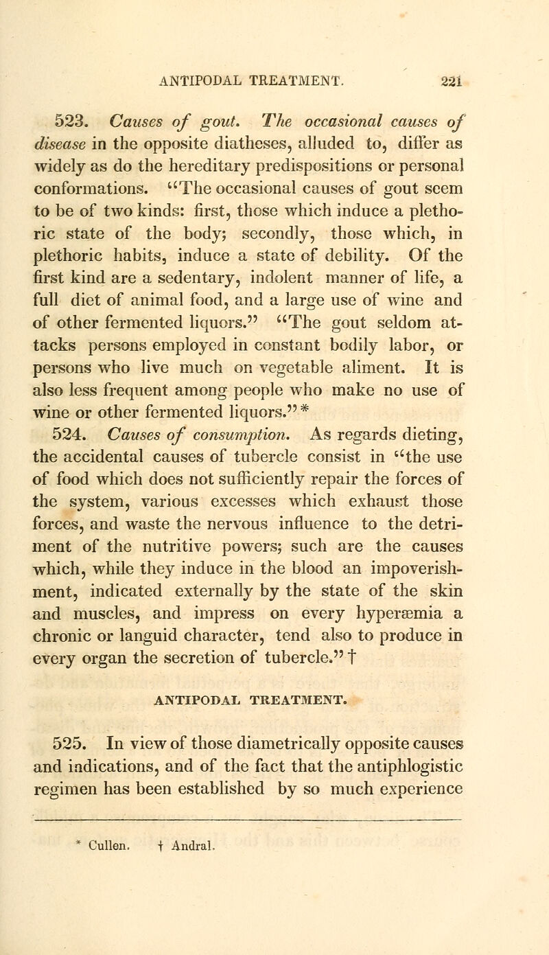 523. Causes of gout. The occasional causes of disease in the opposite diatheses, alluded to, differ as widely as do the hereditary predispositions or personal conformations. The occasional causes of gout seem to be of two kinds: first, those which induce a pletho- ric state of the body; secondly, those which, in plethoric habits, induce a state of debility. Of the first kind are a sedentary, indolent manner of life, a full diet of animal food, and a large use of wine and of other fermented liquors. The gout seldom at- tacks persons employed in constant bodily labor, or persons who live much on vegetable aliment. It is also less frequent among people who make no use of wine or other fermented liquors. * 524. Causes of consumption. As regards dieting, the accidental causes of tubercle consist in the use of food which does not sufficiently repair the forces of the system, various excesses which exhaust those forces, and waste the nervous influence to the detri- ment of the nutritive powers; such are the causes which, while they induce in the blood an impoverish- ment, indicated externally by the state of the skin and muscles, and impress on every hyperemia a chronic or languid character, tend also to produce in every organ the secretion of tubercle. t ANTIPODAL TREATMENT. 525. In view of those diametrically opposite causes and indications, and of the fact that the antiphlogistic regimen has been established by so much experience * Cullen. t Andral.