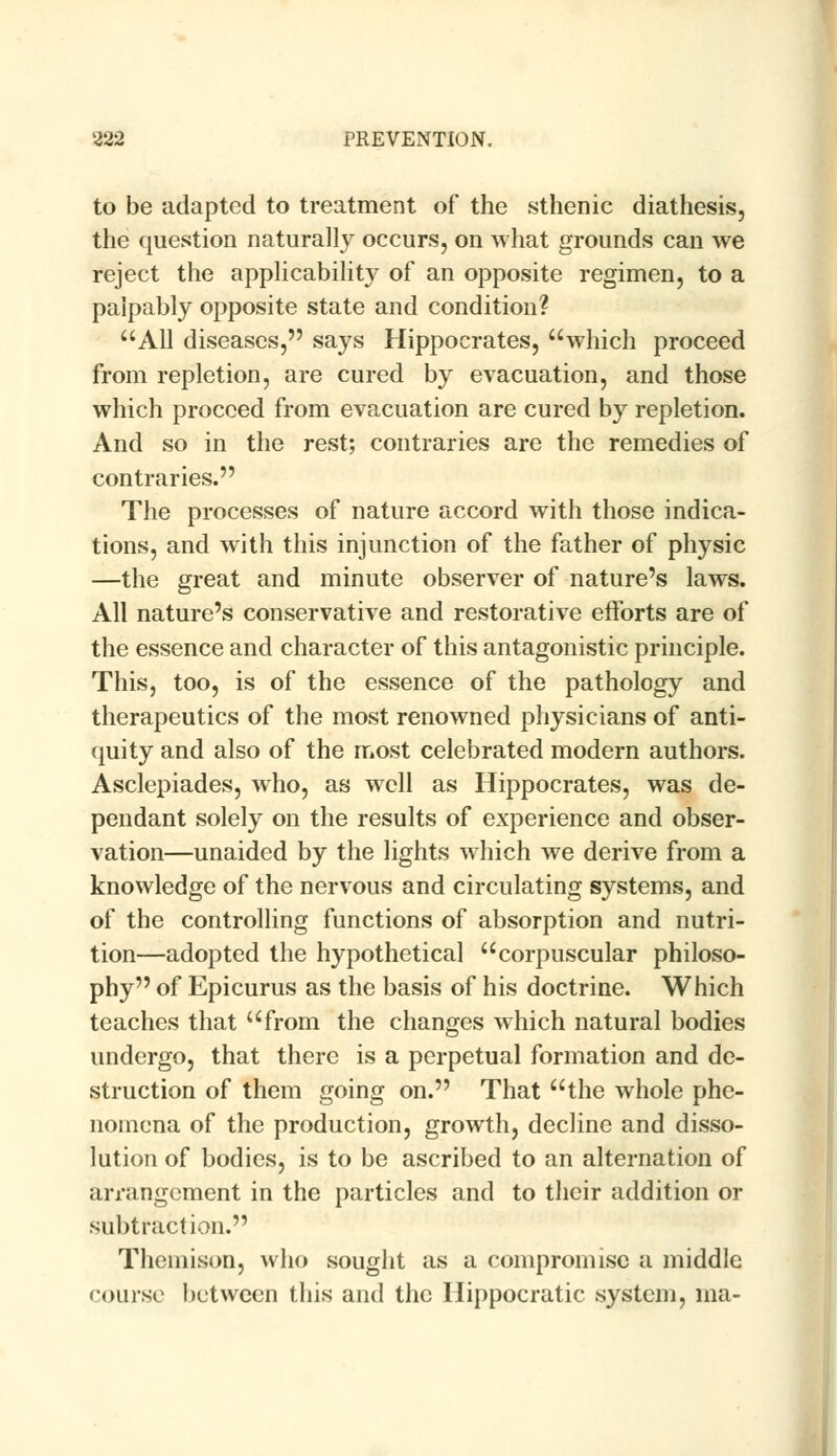 to be adapted to treatment of the sthenic diathesis, the question naturally occurs, on what grounds can we reject the applicability of an opposite regimen, to a palpably opposite state and condition? All diseases, says Hippocrates, which proceed from repletion, are cured by evacuation, and those which proceed from evacuation are cured by repletion. And so in the rest; contraries are the remedies of contraries. The processes of nature accord with those indica- tions, and with this injunction of the father of physic —the great and minute observer of nature's laws. All nature's conservative and restorative efforts are of the essence and character of this antagonistic principle. This, too, is of the essence of the pathology and therapeutics of the most renowned physicians of anti- quity and also of the most celebrated modern authors. Asclepiades, who, as well as Hippocrates, was de- pendant solely on the results of experience and obser- vation—unaided by the lights which we derive from a knowledge of the nervous and circulating systems, and of the controlling functions of absorption and nutri- tion—adopted the hypothetical corpuscular philoso- phy of Epicurus as the basis of his doctrine. Which teaches that from the changes which natural bodies undergo, that there is a perpetual formation and de- struction of them going on. That the whole phe- nomena of the production, growth, decline and disso- lution of bodies, is to be ascribed to an alternation of arrangement in the particles and to their addition or subtraction. Themison, who sought as a compromise a middle course bet ween this and the Hippocratic system, ma-