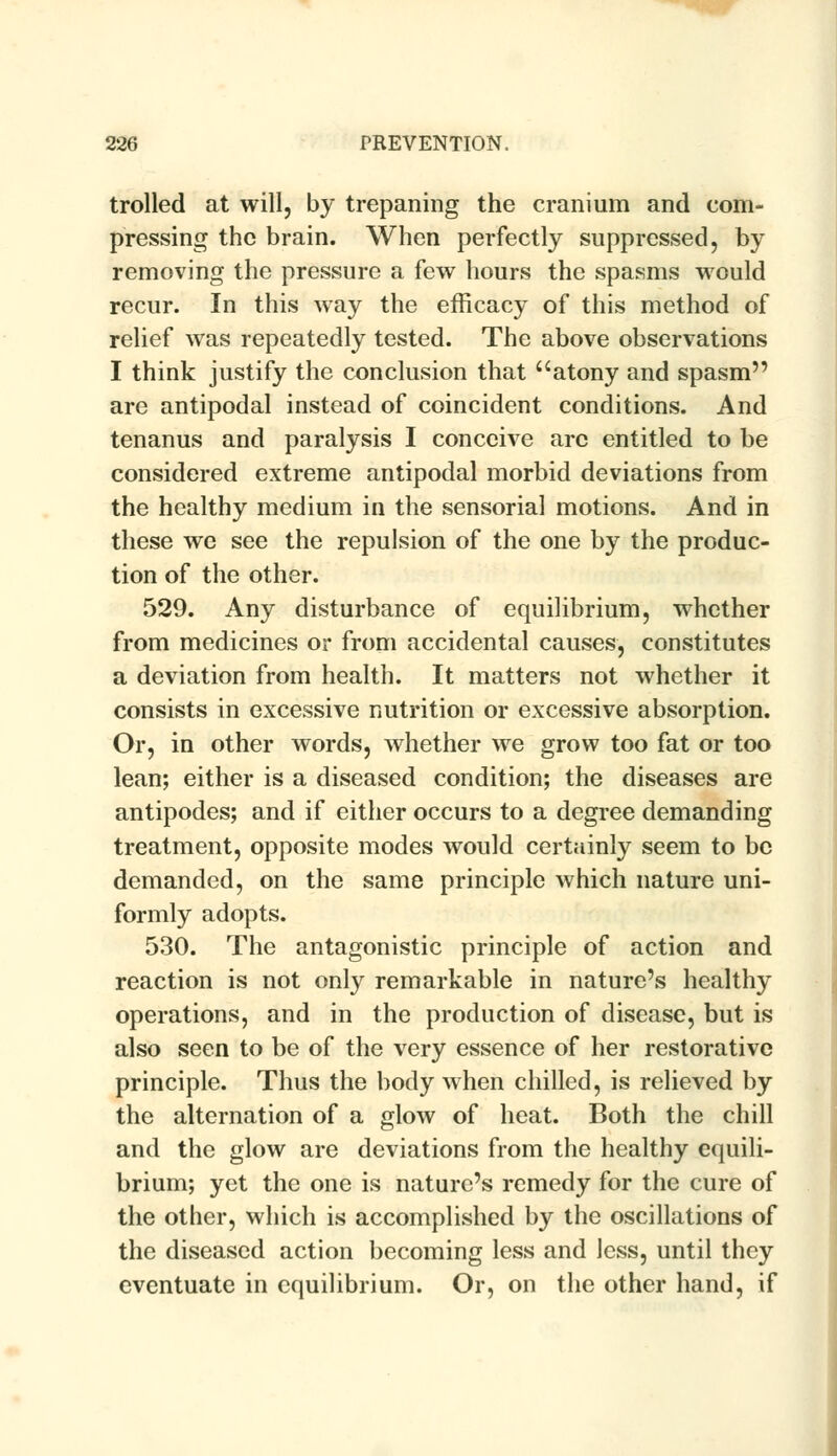 trolled at will, by trepaning the cranium and com- pressing the brain. When perfectly suppressed, by removing the pressure a few hours the spasms would recur. In this way the efficacy of this method of relief was repeatedly tested. The above observations I think justify the conclusion that atony and spasm are antipodal instead of coincident conditions. And tenanus and paralysis I conceive are entitled to be considered extreme antipodal morbid deviations from the healthy medium in the sensorial motions. And in these we see the repulsion of the one by the produc- tion of the other. 529. Any disturbance of equilibrium, whether from medicines or from accidental causes, constitutes a deviation from health. It matters not whether it consists in excessive nutrition or excessive absorption. Or, in other words, whether we grow too fat or too lean; either is a diseased condition; the diseases are antipodes; and if either occurs to a degree demanding treatment, opposite modes would certainly seem to be demanded, on the same principle which nature uni- formly adopts. 530. The antagonistic principle of action and reaction is not only remarkable in nature's healthy operations, and in the production of disease, but is also seen to be of the very essence of her restorative principle. Thus the body when chilled, is relieved by the alternation of a glow of heat. Both the chill and the glow are deviations from the healthy equili- brium; yet the one is nature's remedy for the cure of the other, which is accomplished by the oscillations of the diseased action becoming less and less, until they eventuate in equilibrium. Or, on the other hand, if