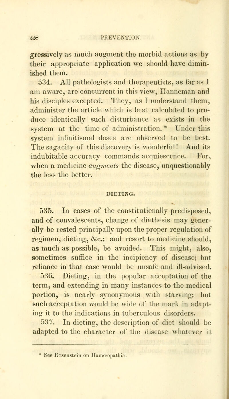gressively us much uugment the morbid uctions us by their uppropriute upplicution we should huve dimin- ished them. 534. All pathologists and therapeutists, as far as I am aware, are concurrent in this view, Hanneman and his disciples excepted. They, as I understand them, administer the article which is best calculated to pro- duce identically such disturbance as exists in the system at the time of administration. * Under this system infinitismal doses are observed to be best. The sagacity of this discovery is wonderful! And its indubitable accuracy commands acquiescence. For, when a medicine augments the disease, unquestionably the less the better. DIETING. 535. In cases of the constitutionally predisposed, and of convalescents, change of diathesis may gener- ally be rested principally upon the proper regulation of regimen, dieting, &c; and resort to medicine should, as much as possible, be avoided. This might, also, sometimes suffice in the incipiency of disease; but reliance in that case would be unsafe and ill-advised. 536. Dieting, in the popular acceptation of the term, and extending in many instances to the medical portion, is nearly synonymous with starving; but such acceptation would be wide of the mark in adapt- ing it to the indications in tuberculous disorders. 537. In dieting, the description of diet should be adapted to the character of the disease whatever it * See Rcsenstein on llamcropathia.