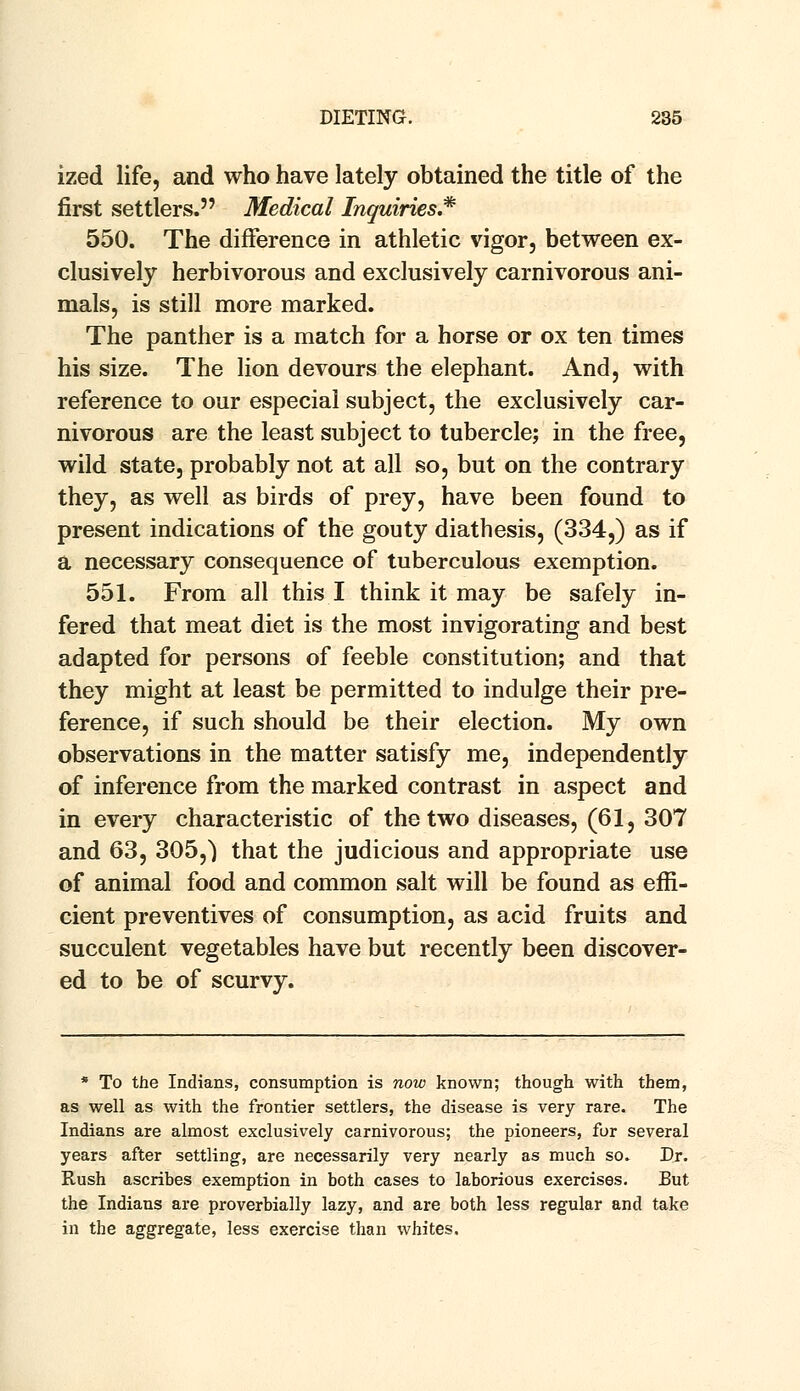 ized life, and who have lately obtained the title of the first settlers. Medical Inquiries* 550. The difference in athletic vigor, between ex- clusively herbivorous and exclusively carnivorous ani- mals, is still more marked. The panther is a match for a horse or ox ten times his size. The lion devours the elephant. And, with reference to our especial subject, the exclusively car- nivorous are the least subject to tubercle; in the free, wild state, probably not at all so, but on the contrary they, as well as birds of prey, have been found to present indications of the gouty diathesis, (334,) as if a necessary consequence of tuberculous exemption. 551. From all this I think it may be safely in- fered that meat diet is the most invigorating and best adapted for persons of feeble constitution; and that they might at least be permitted to indulge their pre- ference, if such should be their election. My own observations in the matter satisfy me, independently of inference from the marked contrast in aspect and in every characteristic of the two diseases, (61, 307 and 63, 305,) that the judicious and appropriate use of animal food and common salt will be found as effi- cient preventives of consumption, as acid fruits and succulent vegetables have but recently been discover- ed to be of scurvy. * To the Indians, consumption is now known; though with them, as well as with the frontier settlers, the disease is very rare. The Indians are almost exclusively carnivorous; the pioneers, fur several years after settling, are necessarily very nearly as much so. Dr. Rush ascribes exemption in both cases to laborious exercises. But the Indians are proverbially lazy, and are both less regular and take in the aggregate, less exercise than whites.