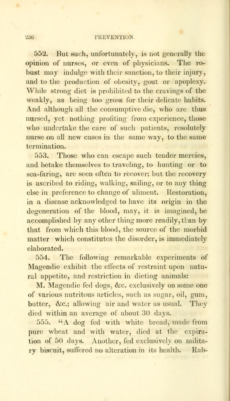 552. But such, unfortunately, is not generally the opinion of nurses, or even of physicians. The ro- bust may indulge with their sanction, to their injury, and to the production of obesity, gout or apoplexy. While strong diet is prohibited to the cravings of the weakly, as being too gross for their delicate habits. And although all the consumptive die, who are thus nursed, yet nothing profiting from experience, those who undertake the care of such patients, resolutely nurse on all new cases in the same way, to the same termination. 553. Those who can escape such tender mercies, and betake themselves to traveling, to hunting or to sea-faring, are seen often to recover; but the recovery is ascribed to riding, walking, sailing, or to any thing else in preference to change of aliment. Restoration, in a disease acknowledged to have its origin in the degeneration of the blood, may, it is imagined, be accomplished by any other thing more readily, than by that from which this blood, the source of the morbid matter which constitutes the disorder, is immediately elaborated. 554. The following remarkable experiments of Magendie exhibit the effects of restraint upon natu- ral appetite, and restriction in dieting animals: M. Magendie fed dogs5 &c. exclusively on some one of various nutritous articles, such as sugar, oil, gum, butter, &c; allowing air and water as usual. They died within an average of about 30 days. 555. UA dog fed with white bread, made from pure wheat and with water, died at the expira- tion of 50 days. Another, fed exclusively on milita- ry biscuit, suffered no alteration in its health. Rab-