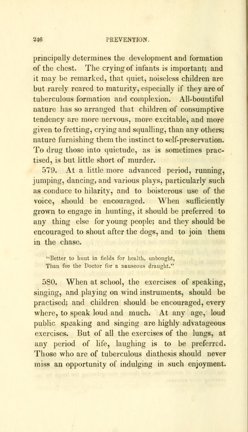 principally determines the development and formation of the chest. The crying of infants is important; and it may be remarked, that quiet, noiseless children are but rarely reared to maturity, especially if they are of tuberculous formation and complexion. All-bountiful nature has so arranged that children of consumptive tendency are more nervous, more excitable, and more given to fretting, crying and squalling, than any others; nature furnishing them the instinct to self-preservation. To drug those into quietude, as is sometimes prac- tised, is but little short of murder. 579. At a little more advanced period, running, jumping, dancing, and various plays, particularly such as conduce to hilarity, and to boisterous use of the voice, should be encouraged. When sufficiently grown to engage in hunting, it should be preferred to any thing else for young people; and they should be encouraged to shout after the dogs, and to join them in the chase. Better to hunt in fields for health, unbought, Than fee the Doctor for a nauseous draught. 580. When at school, the exercises of speaking, singing, and playing on wind instruments, should be practised; and children should be encouraged, every where, to speak loud and much. At any age, loud public spoaking and singing are highly advatageous exercises. But of all the exercises of the lungs, at any period of life, laughing is to be preferred. Those who are of tuberculous diathesis should never miss an opportunity of indulging in such enjoyment.