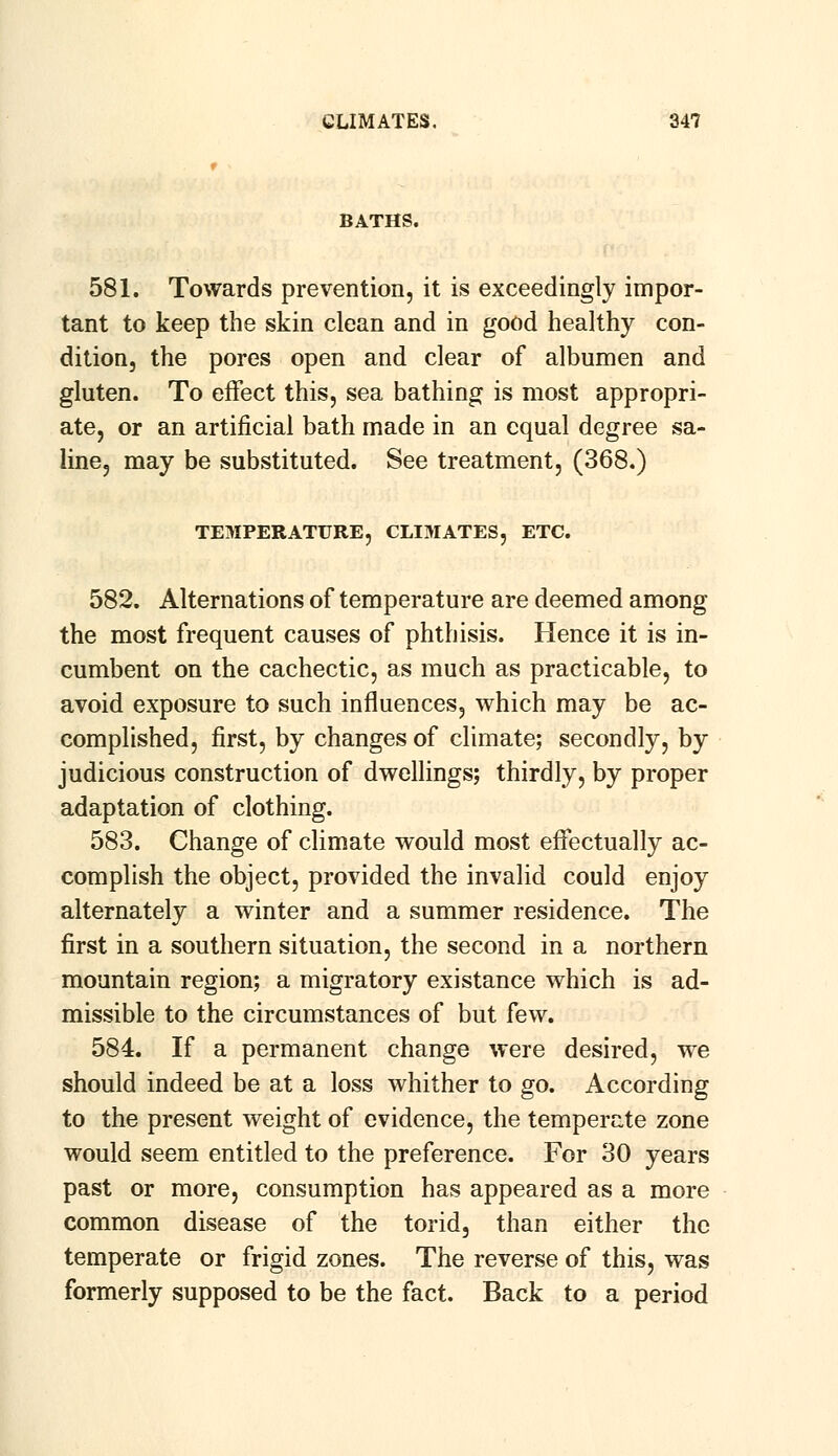 BATHS. 581. Towards prevention, it is exceedingly impor- tant to keep the skin clean and in good healthy con- dition, the pores open and clear of albumen and gluten. To effect this, sea bathing is most appropri- ate, or an artificial bath made in an equal degree sa- line, may be substituted. See treatment, (368.) TEMPERATURE, CLIMATES, ETC. 582. Alternations of temperature are deemed among the most frequent causes of phthisis. Hence it is in- cumbent on the cachectic, as much as practicable, to avoid exposure to such influences, which may be ac- complished, first, by changes of climate; secondly, by judicious construction of dwellings; thirdly, by proper adaptation of clothing. 583. Change of climate would most effectually ac- complish the object, provided the invalid could enjoy alternately a winter and a summer residence. The first in a southern situation, the second in a northern mountain region; a migratory existance which is ad- missible to the circumstances of but few. 584. If a permanent change were desired, we should indeed be at a loss whither to go. According to the present weight of evidence, the temperate zone would seem entitled to the preference. For 30 years past or more, consumption has appeared as a more common disease of the torid, than either the temperate or frigid zones. The reverse of this, was formerly supposed to be the fact. Back to a period