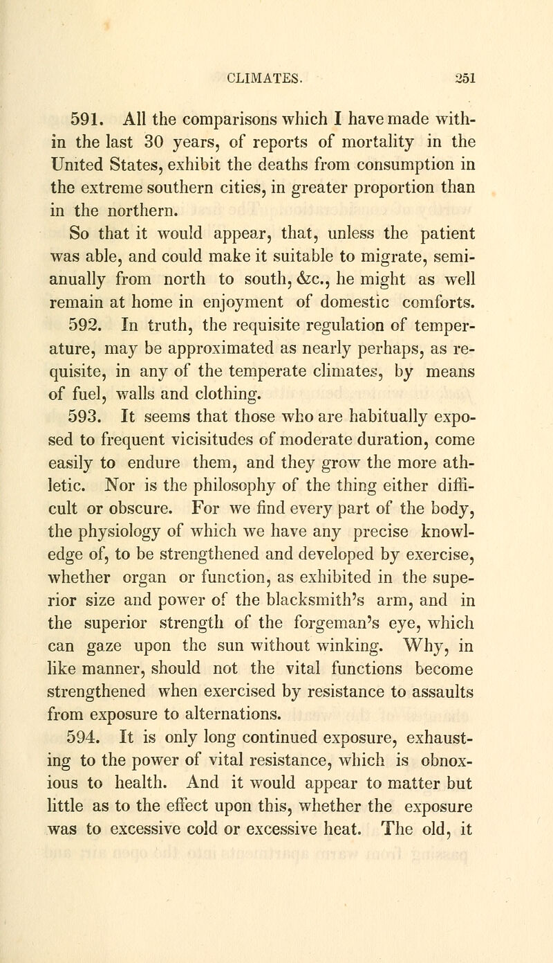 591. All the comparisons which I have made with- in the last 30 years, of reports of mortality in the United States, exhibit the deaths from consumption in the extreme southern cities, in greater proportion than in the northern. So that it would appear, that, unless the patient was able, and could make it suitable to migrate, semi- anually from north to south, &c, he might as well remain at home in enjoyment of domestic comforts. 592. In truth, the requisite regulation of temper- ature, may be approximated as nearly perhaps, as re- quisite, in any of the temperate climates, by means of fuel, walls and clothing. 593. It seems that those who are habitually expo- sed to frequent vicisitudes of moderate duration, come easily to endure them, and they grow the more ath- letic. Nor is the philosophy of the thing either diffi- cult or obscure. For we find every part of the body, the physiology of which we have any precise knowl- edge of, to be strengthened and developed by exercise, whether organ or function, as exhibited in the supe- rior size and power of the blacksmith's arm, and in the superior strength of the forgeman's eye, which can gaze upon the sun without winking. Why, in like manner, should not the vital functions become strengthened when exercised by resistance to assaults from exposure to alternations. 594. It is only long continued exposure, exhaust- ing to the power of vital resistance, which is obnox- ious to health. And it would appear to matter but little as to the effect upon this, whether the exposure was to excessive cold or excessive heat. The old, it