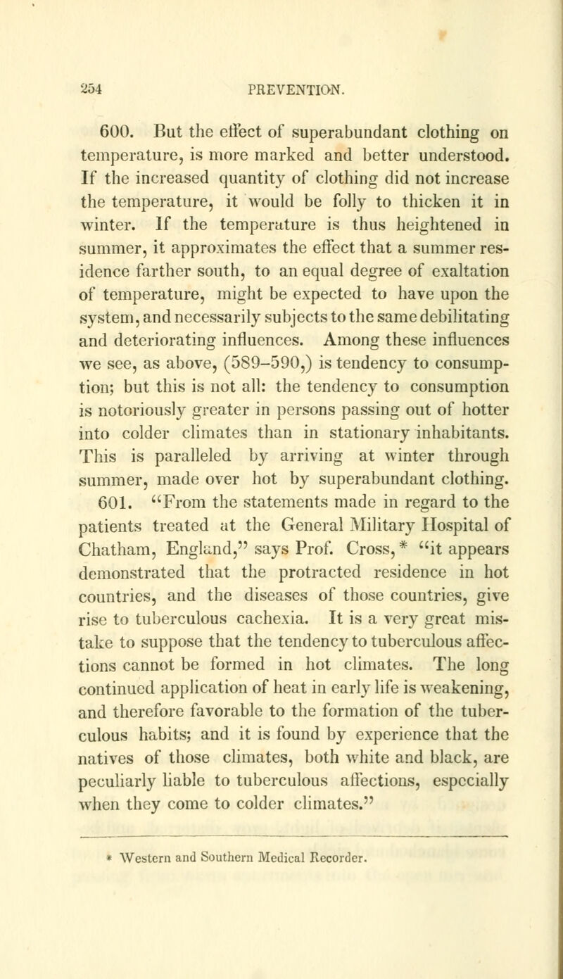 600. But the effect of superabundant clothing on temperature, is more marked and better understood. If the increased quantity of clothing did not increase the temperature, it would be folly to thicken it in winter. If the temperature is thus heightened in summer, it approximates the effect that a summer res- idence farther south, to an equal degree of exaltation of temperature, might be expected to have upon the system, and necessarily subjects to the same debilitating and deteriorating influences. Among these influences we see, as above, (589-590,) is tendency to consump- tion; but this is not all: the tendency to consumption is notoriously greater in persons passing out of hotter into colder climates than in stationary inhabitants. This is paralleled by arriving at winter through summer, made over hot by superabundant clothing. 601. From the statements made in regard to the patients treated at the General Military Hospital of Chatham, England, says Prof. Cross, * it appears demonstrated that the protracted residence in hot countries, and the diseases of those countries, give rise to tuberculous cachexia. It is a very great mis- take to suppose that the tendency to tuberculous affec- tions cannot be formed in hot climates. The long continued application of heat in early life is weakening, and therefore favorable to the formation of the tuber- culous habits; and it is found by experience that the natives of those climates, both white and black, are peculiarly liable to tuberculous affections, especially when they come to colder climates. Western and Southern Medical Recorder.