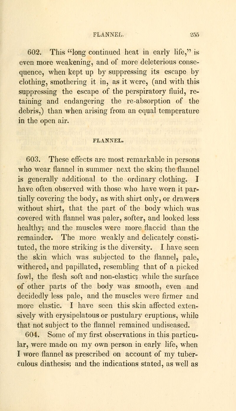 602. This long continued heat in early life, is even more weakening, and of more deleterious conse- quence, when kept up by suppressing its escape by clothing, smothering it in, as it were, (and with this suppressing the escape of the perspiratory fluid, re- taining and endangering the re-absorption of the debris,) than when arising from an equal temperature in the open air. FLANNEL. 603. These effects are most remarkable in persons who wear flannel in summer next the skin; the flannel is generally additional to the ordinary clothing. I have often observed with those who have worn it par- tially covering the body, as with shirt only, or drawers without shirt, that the part of the body which was covered with flannel was paler, softer, and looked less healthy; and the muscles were more flaccid than the remainder. The more weakly and delicately consti- tuted, the more striking is the diversity. I have seen the skin which was subjected to the flannel, pale, withered, and papillated, resembling that of a picked fowl, the flesh soft and non-elastic; while the surface of other parts of the body was smooth, even and decidedly less pale, and the muscles were firmer and more elastic. I have seen this skin affected exten- sively with erysipelatous or pustulary eruptions, while that not subject to the flannel remained undiseased. 604. Some of my first observations in this particu- lar, were made on my own person in early life, when I wore flannel as prescribed on account of my tuber- culous diathesis; and the indications stated, as well as