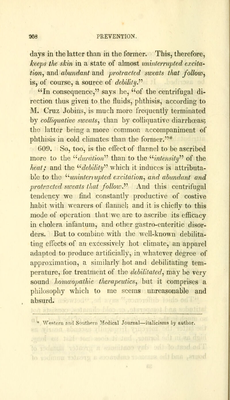 days in the latter than in the former. This, therefore, keeps the skin in a state of almost uninterrupted excita- tion, and abundant and protracted sweats that follow, is, of course, a source of debility. In consequence, says he, of the centrifugal di- rection thus given to the fluids, phthisis, according to M. Cruz Jobins, is much more frequently terminated by colliquative sweats, than by colliquative diarrhoeas; the latter being a more common accompaniment of phthisis in cold climates than the former.* 609. So, too, is the effect of flannel to be ascribed more to the duration than to the u intensity of the heat; and the debility which it induces is attributa- ble to the uunintenupted excitation, and abundant and protracted sweats that follow. And this centrifugal tendency we find constantly productive of costive habit with wearers of flannel; and it is chiefly to this mode of operation that we are to ascribe its efficacy in cholera infantum, and other gastro-enteritic disor- ders. But to combine with the well-known debilita- ting effects of an excessively hot climate, an apparel adapted to produce artificially, in whatever degree of approximation, a similarly hot and debilitating tem- perature, for treatment of the debilitated, may be very sound homoeopathic therapeutics, but it comprises a philosophy which to me seems unreasonable and absurd. * Western nnrl Southern Medical Journal—italicisms by author.