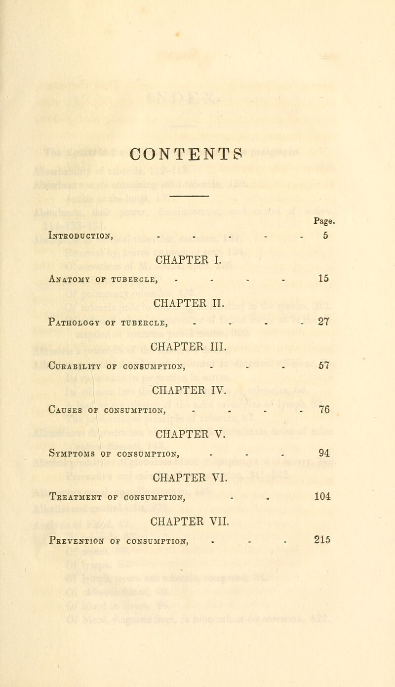 CONTENTS Page. Introduction, - - - - -5 CHAPTER I. Anatomy of tubercle, .... 15 CHAPTER II. Pathology of tubercle, - - - -27 CHAPTER III. Curability of consumption, ... 57 CHAPTER IV. Causes of consumption, - - - 76 CHAPTER V. Symptoms of consumption, 94 CHAPTER VI. Treatment of consumption, - . 104 CHAPTER VII. Prevention of consumption, - - - 215