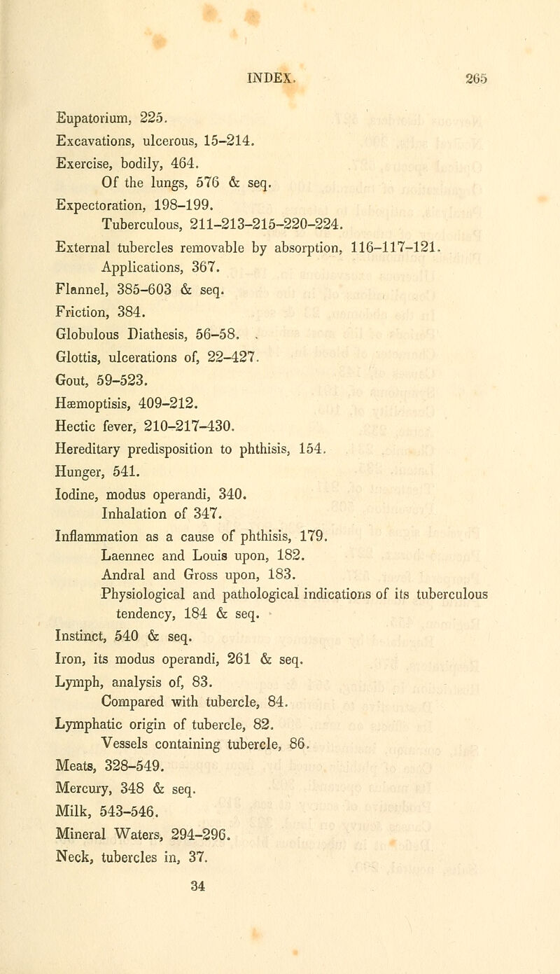 Eupatorium, 225. Excavations, ulcerous, 15-214. Exercise, bodily, 464. Of the lungs, 576 & seq. Expectoration, 198-199. Tuberculous, 211-213-215-220-224. External tubercles removable by absorption, 116-117-121. Applications, 367. Flannel, 385-603 & seq. Friction, 384. Globulous Diathesis, 56-58. . Glottis, ulcerations of, 22-427. Gout, 59-523. Haemoptisis, 409-212. Hectic fever, 210-217-430. Hereditary predisposition to phthisis, 154. Hunger, 541. Iodine, modus operandi, 340. Inhalation of 347. Inflammation as a cause of phthisis, 179. Laennec and Louis upon, 182. Andral and Gross upon, 183. Physiological and pathological indications of its tuberculous tendency, 184 & seq. • Instinct, 540 & seq. Iron, its modus operandi, 261 & seq. Lymph, analysis of, 83. Compared with tubercle, 84. Lymphatic origin of tubercle, 82. Vessels containing tubercle, 86. Meats, 328-549. Mercury, 348 & seq. Milk, 543-546. Mineral Waters, 294-296. Neck, tubercles in, 37. 34