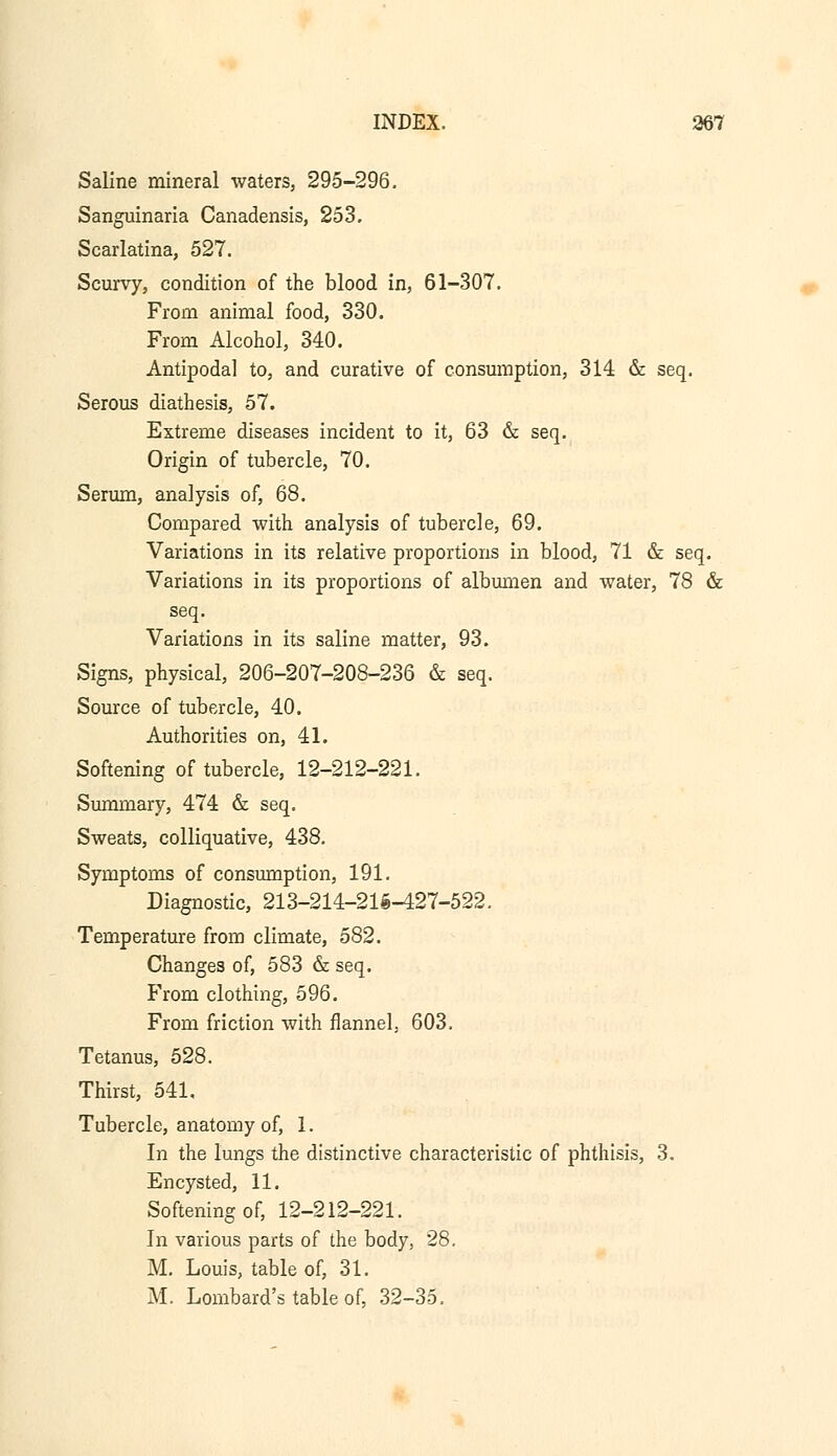 Saline mineral waters, 295-296. Sanguinaria Canadensis, 253. Scarlatina, 527. Scurvy, condition of the blood in, 61-307. From animal food, 330. From Alcohol, 340. Antipodal to, and curative of consumption, 314 & seq. Serous diathesis, 57. Extreme diseases incident to it, 63 & seq. Origin of tubercle, 70. Serum, analysis of, 68. Compared with analysis of tubercle, 69. Variations in its relative proportions in blood, 71 & seq. Variations in its proportions of albumen and water, 78 & seq. Variations in its saline matter, 93. Signs, physical, 206-207-208-236 & seq. Source of tubercle, 40. Authorities on, 41. Softening of tubercle, 12-212-221. Summary, 474 & seq. Sweats, colliquative, 438. Symptoms of consumption, 191. Diagnostic, 213-214-215-427-522. Temperature from climate, 582. Changes of, 583 & seq. From clothing, 596. From friction with flannel, 603. Tetanus, 528. Thirst, 541. Tubercle, anatomy of, 1. In the lungs the distinctive characteristic of phthisis, 3. Encysted, 11. Softening of, 12-212-221. In various parts of the body, 28. M. Louis, table of, 31. M. Lombard's table of, 32-35.